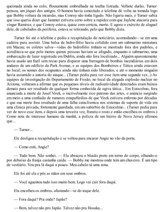 queimada ainda no colo, ffouxamente embrulhada na toalha listrada. Velhote durão, Turner
pensou, um jóquei dos antigos. O homem havia conectado o telefone de volta na tomada logo
que Bobby voltara da incursão, mas Conroy não tinha ligado. Não ligaria mais, e Turner sabia
que isso queria dizer que Jammer estivera certo sobre a rapidez com que Jaylene atacaria para
vingar Ramirez, e que Conroy estava, quase com certeza, morto. E agora o exército de aluguel
dele, de cabeludos da periferia, estava se retirando, pelo que Bobby dizia.
Turner foi até o telefone e pediu a recapitulação do noticiário, acomodando—se em uma
cadeira para assistir. Uma balsa de hidro-fólio havia colidido com um submarino miniatura
em Macau; os coletes salva—vidas do hidrofólio tinham se mostrado fora dos padrões, e
acreditava-se que pelo menos quinze pessoas haviam se afogado, enquanto o submarino, uma
embarcação de lazer registrada em Dublin, ainda não fora localizado... Alguém aparentemente
havia usado um fuzil sem recuo para disparar uma barragem de bombas incendiárias em dois
andares de um edifício da Park Avenue, e as equipes dos Bombeiros e Tática ainda estavam
no local; os nomes dos ocupantes ainda não tinham sido liberados, e até o momento ninguém
havia assumido a autoria do ataque... (Turner pediu para ver esse item uma segunda vez...) As
equipes de investigação do Departamento de Fissão, no local da alegada explosão nuclear no
Arizona, voltaram a afirmar que os pequenos níveis de radioatividade detectados eram baixos
demais para ser resultado de qualquer forma conhecida de ogiva tática... Em Estocolmo, fora
anunciada a morte de Josef Virek, o incrivelmente rico patrono das artes, o anúncio surgindo
em meio a uma confusão de rumores estapafúrdios de que Virek estivera enfermo por décadas
e que sua morte fora resultado de uma falha cataclísmica nos sistemas de suporte de vida em
uma clínica privada, fortemente guardada, em um subúrbio de Estocolmo... (Turner pediu para
ver de novo esse item, e depois uma terceira vez, franziu o rosto e então encolheu os ombros.)
Como nota de interesse humano da manhã, a polícia de um bairro de Nova Jersey afirmou
que...
— Turner...
Ele desligou a recapitulação e se voltou para encarar Angie no vão da porta.
— Como está, Angie?
— Tudo bem. Não sonhei. — Ela abraçou o blusão preto em torno do corpo, olhando-o
por debaixo da franja castanha caída. — Bobby me mostrou onde tem um chuveiro. É um tipo
de vestiário. Vou pra lá daqui a pouco. Meu cabelo tá uma zona.
Ele foi até ela e pôs as mãos em seus ombros.
— Você aguentou tudo isso muito bem. Logo vai cair fora daqui.
Ela encolheu os ombros, afastando—se do toque dele.
— Fora daqui? Pra onde? Japão?
— Bem, talvez não pro Japão. Talvez não pra Hosaka...
 