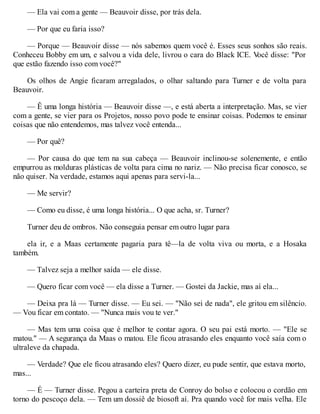 — Ela vai com a gente — Beauvoir disse, por trás dela.
— Por que eu faria isso?
— Porque — Beauvoir disse — nós sabemos quem você é. Esses seus sonhos são reais.
Conheceu Bobby em um, e salvou a vida dele, livrou o cara do Black ICE. V
ocê disse: "Por
que estão fazendo isso com você?"
Os olhos de Angie ficaram arregalados, o olhar saltando para Turner e de volta para
Beauvoir.
— Ê uma longa história — Beauvoir disse —, e está aberta a interpretação. Mas, se vier
com a gente, se vier para os Projetos, nosso povo pode te ensinar coisas. Podemos te ensinar
coisas que não entendemos, mas talvez você entenda...
— Por quê?
— Por causa do que tem na sua cabeça — Beauvoir inclinou-se solenemente, e então
empurrou as molduras plásticas de volta para cima no nariz. — Não precisa ficar conosco, se
não quiser. Na verdade, estamos aqui apenas para servi-la...
— Me servir?
— Como eu disse, é uma longa história... O que acha, sr. Turner?
Turner deu de ombros. Não conseguia pensar em outro lugar para
ela ir, e a Maas certamente pagaria para tê—la de volta viva ou morta, e a Hosaka
também.
— Talvez seja a melhor saída — ele disse.
— Quero ficar com você — ela disse a Turner. — Gostei da Jackie, mas aí ela...
— Deixa pra lá — Turner disse. — Eu sei. — "Não sei de nada", ele gritou em silêncio.
— Vou ficar em contato. — "Nunca mais vou te ver."
— Mas tem uma coisa que é melhor te contar agora. O seu pai está morto. — "Ele se
matou." — A segurança da Maas o matou. Ele ficou atrasando eles enquanto você saía com o
ultraleve da chapada.
— Verdade? Que ele ficou atrasando eles? Quero dizer, eu pude sentir, que estava morto,
mas...
— É — Turner disse. Pegou a carteira preta de Conroy do bolso e colocou o cordão em
torno do pescoço dela. — Tem um dossiê de biosoft aí. Pra quando você for mais velha. Ele
 