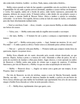 não conta toda a história. Lembre—se disso. Nada, nunca, conta toda a história...
Bobby estava parado ao lado do bar quando o grandalhão saiu do escritório de Jammer.
O grandalhão foi até onde a garota estivera dormindo, apanhou o casaco militar em farrapos e
o vestiu. Em seguida, andou até a borda do palco, onde Jackie repousava, parecendo tão
pequena, debaixo do casaco preto. O homem enfiou a mão dentro do seu próprio casaco e
tirou a arma, o enorme Smith & Wesson Tático. Abriu o tambor e extraiu os cartuchos,
colocando—os no bolso. Em seguida, deixou a arma ao lado do corpo de Jackie, com cuidado
para não fazer absolutamente nenhum ruído.
—V
ocê se saiu bem, Count — disse, virando—se para encarar Bobby, as mãos afundadas
nos bolsos do casaco.
— Valeu, cara. — Bobby sentiu uma onda de orgulho atravessando o seu torpor.
— Até mais, Bobby. — O homem foi até a porta e começou a experimentar as várias
trancas.
— Quer sair? — Bobby correu para a porta. — Aqui. Jammer me mostrou. Já vai, cara?
Pra onde? — E então a porta se abriu e Turner estava se afastando pelas cabines desertas.
— Não sei — gritou de volta para Bobby. — Primeiro tenho que comprar oitenta litros de
querosene, depois vou pensar nisso...
Bobby ficou olhando até ele sumir, descendo pela escada rolante desativada, ao que
parecia. Depois, fechou a porta e a trancou de volta. Afastando o olhar do palco, foi até a
porta do escritório de Jammer e olhou para dentro. Angie chorava, o rosto apoiado no ombro
de Beauvoir, e Bobby sentiu uma ponta de ciúmes que o pegou de surpresa. O telefone
funcionava, por trás de Beauvoir, e Bobby viu que era uma recapitulação do noticiário.
— Bobby — Beauvoir disse —, Angela vai morar com a gente por uns tempos, lá nos
Projetos. Quer vir também?
Por trás de Beauvoir, na tela do telefone, surgiu o rosto de Marsha Newmark, mamãe
Marsha, sua mãe... — ...mo nota de interesse humano da manhã, a polícia em um bairro de
Nova Jersey afirmou que uma mulher da localidade cujo apartamento fora alvo de um recente
ataque a bomba ficou chocada ao voltar na noite passada e desco...
— É — Bobby disse, rapidamente claro que quero, cara.
 