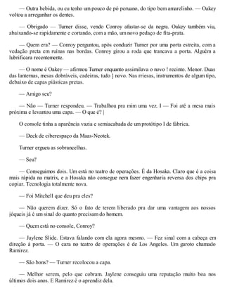 — Outra bebida, ou eu tenho um pouco de pó peruano, do tipo bem amarelinho. — Oakey
voltou a arreganhar os dentes.
— Obrigado — Turner disse, vendo Conroy afastar-se da negra. Oakey também viu,
abaixando-se rapidamente e cortando, com a mão, um novo pedaço de fita-prata.
— Quem era? — Conroy perguntou, após conduzir Turner por uma porta estreita, com a
vedação preta em ruínas nas bordas. Conroy girou a roda que trancava a porta. Alguém a
lubrificara recentemente.
— O nome é Oakey — afirmou Turner enquanto assimilava o novo ! recinto. Menor. Duas
das lanternas, mesas dobráveis, cadeiras, tudo ] novo. Nas rriesas, instrumentos de algum tipo,
debaixo de capas piásticas pretas.
— Amigo seu?
— Não — Turner respondeu. — Trabalhou pra mim uma vez. I — Foi até a mesa mais
próxima e levantou uma capa. — O que é? |
O console tinha a aparência vazia e semiacabada de um protótipo I de fábrica.
— Deck de ciberespaço da Maas-Neotek.
Turner ergueu as sobrancelhas.
— Seu?
— Conseguimos dois. Um está no teatro de operações. É da Hosaka. Claro que é a coisa
mais rápida na matrix, e a Hosaka não consegue nem fazer engenharia reversa dos chips pra
copiar. Tecnologia totalmente nova.
— Foi Mitchell que deu pra eles?
— Não querem dizer. Só o fato de terem liberado pra dar uma vantagem aos nossos
jóqueis já é um sinal do quanto precisam do homem.
— Quem está no console, Conroy?
— Jaylene Slide. Estava falando com ela agora mesmo. — Fez sinal com a cabeça em
direção à porta. — O cara no teatro de operações é de Los Angeles. Um garoto chamado
Ramirez.
— São bons? — Turner recolocou a capa.
— Melhor serem, pelo que cobram. Jaylene conseguiu uma reputação muito boa nos
últimos dois anos. E Ramirez é o aprendiz dela.
 
