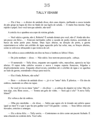 35
TALLY ISHAM
— Ela é boa — o diretor de unidade disse, dois anos depois, molhando a casca tostada
de pão grego na lagoa de óleo no fundo de sua tigela de salada. — É muito boa mesmo. Pega
rápido o papel. Isso você tem que admitir, não tem?
A estrela riu e apanhou seu copo de retsina gelado.
— V
ocê odeia a garota, não é, Roberts? É sortuda demais pra você, não é? Ainda não deu
um passo em falso... — Estavam inclinados sobre a sacada de pedra rústica, assistindo ao
barco da noite partir para Atenas. Duas lajes abaixo, na direção do porto, a garota
esparramava-se sobre um colchão de água aquecido pela luz solar, nua, os braços abertos,
como se estivesse abraçando o que restava do sol.
Ele enfiou a casca embebida em óleo na boca e lambeu os lábios I finos.
— De jeito nenhum — disse. — Não odeio. Isso nem me passou pela . cabeça.
— O namorado — Tally disse, enquanto um segundo vulto, masculino, aparecia na laje
abaixo. O rapaz tinha cabelos escuros e usava i roupas esporte francesas, folgadas e
displicentemente caras. Enquanto observavam, caminhou até o colchão de água e se agachou
ao lado da garota, estendendo o braço para tocá-la.
— Ela é linda, Roberts, não acha?
— Bem — o diretor de unidade disse —, já vi os "antes" dela. É plástica. — Ele deu de
ombros, mantendo os olhos no rapaz.
— Se você já viu os meus "antes" — ela disse —, a cabeça de alguém vai rolar. Mas ela
tem algo, sim. Bons ossos... — Tomou um gole do vinho. — Será que é ela? "A nova Tally
Isham?"
Ele voltou a dar de ombros.
— Olha pro merdinha — ele disse. — Sabia que agora ele tá tirando um salário quase
igual ao meu? E o que é que faz pra ganhar isso? Um guarda—costas. — Seus lábios estavam
travados, estreitos e amargos.
— Ele a deixa feliz. — Tally sorriu. — Contratamos os dois como um pacote fechado. É
uma cláusula no contrato dela. Você sabe.
 