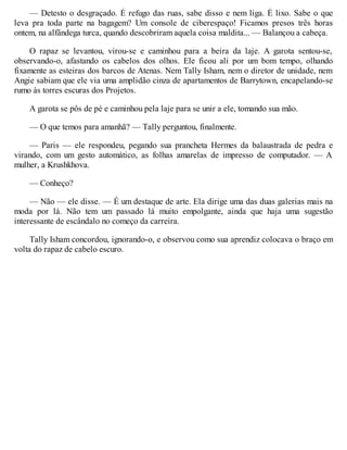 — Detesto o desgraçado. É refugo das ruas, sabe disso e nem liga. É lixo. Sabe o que
leva pra toda parte na bagagem? Um console de ciberespaço! Ficamos presos três horas
ontem, na alfândega turca, quando descobriram aquela coisa maldita... — Balançou a cabeça.
O rapaz se levantou, virou-se e caminhou para a beira da laje. A garota sentou-se,
observando-o, afastando os cabelos dos olhos. Ele ficou ali por um bom tempo, olhando
fixamente as esteiras dos barcos de Atenas. Nem Tally Isham, nem o diretor de unidade, nem
Angie sabiam que ele via uma amplidão cinza de apartamentos de Barrytown, encapelando-se
rumo às torres escuras dos Projetos.
A garota se pôs de pé e caminhou pela laje para se unir a ele, tomando sua mão.
— O que temos para amanhã? — Tally perguntou, finalmente.
— Paris — ele respondeu, pegando sua prancheta Hermes da balaustrada de pedra e
virando, com um gesto automático, as folhas amarelas de impresso de computador. — A
mulher, a Krushkhova.
— Conheço?
— Não — ele disse. — É um destaque de arte. Ela dirige uma das duas galerias mais na
moda por lá. Não tem um passado lá muito empolgante, ainda que haja uma sugestão
interessante de escândalo no começo da carreira.
Tally Isham concordou, ignorando-o, e observou como sua aprendiz colocava o braço em
volta do rapaz de cabelo escuro.
 