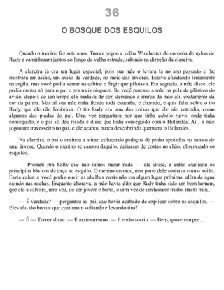 36
O BOSQUE DOS ESQUILOS
Quando o menino fez sete anos. Turner pegou a velha Winchester de coronha de nylon de
Rudy e caminharam juntos ao longo da velha estrada, subindo na direção da clareira.
A clareira já era um lugar especial, pois sua mãe o levara lá no ano passado e lhe
mostrara um avião, um avião de verdade, no meio das árvores. Estava afundando lentamente
na argila, mas você podia sentar na cabine e fingir que pilotava. Era segredo, a mãe disse, ele
podia contar só para o pai e pra mais ninguém. Se você pusesse a mão na pele de plástico do
avião, depois de um tempo ela mudava de cor, deixando a marca da mão ali, exatamente da
cor da palma. Mas aí sua mãe tinha ficado toda estranha, e chorado, e quis falar sobre o tio
Rudy, que ele não lembrava. O tio Rudy era uma das coisas que ele não entendia, como
algumas das piadas do pai. Uma vez perguntara por que tinha cabelo ruivo, onde tinha
conseguido, e o pai só deu risada e disse que tinha conseguido com o Holandês. Aí . a mãe
jogou um travesseiro no pai, e ele acabou nunca descobrindo quem era o Holandês.
Na clareira, o pai o ensinou a atirar, colocando pedaços de pinho apoiados no tronco de
uma árvore. Quando o menino se cansou daquilo, deitaram de costas no chão, observando os
esquilos.
— Prometi pra Sally que não íamos matar nada — ele disse, e então explicou os
princípios básicos da caça ao esquilo. O menino escutou, mas parte dele sonhava com o avião.
Fazia calor, e você podia ouvir as abelhas zumbindo em algum lugar próximo, além de água
caindo nas rochas. Enquanto chorava, a mãe havia dito que Rudy tinha sido um bom homem,
que ele a salvara, uma vez, de ser jovem e burra, e uma vez de um homem muito, muito mau...
— É verdade? — perguntou ao pai, que havia acabado de explicar sobre os esquilos. —
Eles são tão burros que continuam voltando e levando tiro?
— É — Turner disse. — É assim mesmo. — E então sorriu. — Bem, quase sempre...
 