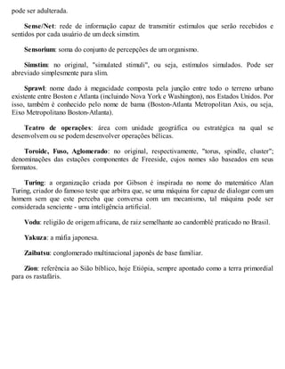 pode ser adulterada.
Sense/Net: rede de informação capaz de transmitir estímulos que serão recebidos e
sentidos por cada usuário de um deck simstim.
Sensorium: soma do conjunto de percepções de um organismo.
Simstim: no original, "simulated stimuli", ou seja, estímulos simulados. Pode ser
abreviado simplesmente para slim.
Sprawl: nome dado à megacidade composta pela junção entre todo o terreno urbano
existente entre Boston e Atlanta (incluindo Nova York e Washington), nos Estados Unidos. Por
isso, também é conhecido pelo nome de bama (Boston-Atlanta Metropolitan Axis, ou seja,
Eixo Metropolitano Boston-Atlanta).
Teatro de operações: área com unidade geográfica ou estratégica na qual se
desenvolvem ou se podem desenvolver operações bélicas.
Toroide, Fuso, Aglomerado: no original, respectivamente, "torus, spindle, cluster";
denominações das estações componentes de Freeside, cujos nomes são baseados em seus
formatos.
Turing: a organização criada por Gibson é inspirada no nome do matemático Alan
Turing, criador do famoso teste que arbitra que, se uma máquina for capaz de dialogar com um
homem sem que este perceba que conversa com um mecanismo, tal máquina pode ser
considerada senciente - uma inteligência artificial.
Vodu: religião de origem africana, de raiz semelhante ao candomblé praticado no Brasil.
Yakuza: a máfia japonesa.
Zaibatsu: conglomerado multinacional japonês de base familiar.
Zion: referência ao Sião bíblico, hoje Etiópia, sempre apontado como a terra primordial
para os rastafáris.
 