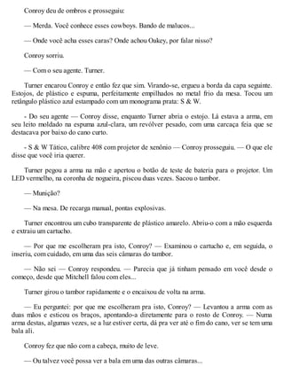 Conroy deu de ombros e prosseguiu:
— Merda. Você conhece esses cowboys. Bando de malucos...
— Onde você acha esses caras? Onde achou Oakey, por falar nisso?
Conroy sorriu.
— Com o seu agente. Turner.
Turner encarou Conroy e então fez que sim. Virando-se, ergueu a borda da capa seguinte.
Estojos, de plástico e espuma, perfeitamente empilhados no metal frio da mesa. Tocou um
retângulo plástico azul estampado com um monograma prata: S & W.
- Do seu agente — Conroy disse, enquanto Turner abria o estojo. Lá estava a arma, em
seu leito moldado na espuma azul-clara, um revólver pesado, com uma carcaça feia que se
destacava por baixo do cano curto.
- S & W Tático, calibre 408 com projetor de xenônio — Conroy prosseguiu. — O que ele
disse que você iria querer.
Turner pegou a arma na mão e apertou o botão de teste de bateria para o projetor. Um
LED vermelho, na coronha de nogueira, piscou duas vezes. Sacou o tambor.
— Munição?
— Na mesa. De recarga manual, pontas explosivas.
Turner encontrou um cubo transparente de plástico amarelo. Abriu-o com a mão esquerda
e extraiu um cartucho.
— Por que me escolheram pra isto, Conroy? — Examinou o cartucho e, em seguida, o
inseriu, com cuidado, em uma das seis câmaras do tambor.
— Não sei — Conroy respondeu. — Parecia que já tinham pensado em você desde o
começo, desde que Mitchell falou com eles...
Turner girou o tambor rapidamente e o encaixou de volta na arma.
— Eu perguntei: por que me escolheram pra isto, Conroy? — Levantou a arma com as
duas mãos e esticou os braços, apontando-a diretamente para o rosto de Conroy. — Numa
arma destas, algumas vezes, se a luz estiver certa, dá pra ver até o fim do cano, ver se tem uma
bala ali.
Conroy fez que não com a cabeça, muito de leve.
— Ou talvez você possa ver a bala em uma das outras câmaras...
 