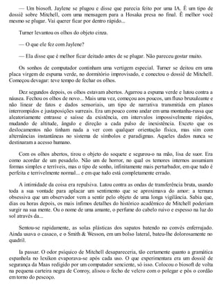 — Um biosoft. Jaylene se plugou e disse que parecia feito por uma IA. Ê um tipo de
dossiê sobre Mitchell, com uma mensagem para a Hosaka presa no final. Ê melhor você
mesmo se plugar. Vai querer ficar por dentro rápido...
Turner levantou os olhos do objeto cinza.
— O que ele fez com Jaylene?
— Ela disse que é melhor ficar deitado antes de se plugar. Não pareceu gostar muito.
Os sonhos de computador continham uma vertigem especial. Turner se deitou em uma
placa virgem de espuma verde, no dormitório improvisado, e conectou o dossiê de Mitchell.
Começou devagar: teve tempo de fechar os olhos.
Dez segundos depois, os olhos estavam abertos. Agarrou a espuma verde e lutou contra a
náusea. Fechou os olhos de novo... Mais uma vez, começou aos poucos, um fluxo bruxuleante e
não linear de fatos e dados sensoriais, um tipo de narrativa transmitida em planos
interrompidos e justaposições surreais. Era um pouco como andar em uma montanha-russa que
aleatoriamente entrasse e saísse da existência, em intervalos impossivelmente rápidos,
mudando de altitude, ângulo e direção a cada pulso de inexistência. Exceto que os
deslocamentos não tinham nada a ver com qualquer orientação física, mas sim com
alternâncias instantâneas no sistema de símbolos e paradigmas. Aqueles dados nunca se
destinaram a acesso humano.
Com os olhos abertos, tirou o objeto do soquete e segurou-o na mão, lisa de suor. Era
como acordar de um pesadelo. Não um de horror, no qual os temores internos assumiam
formas simples e terríveis, mas o tipo de sonho, infinitamente mais perturbador, em que tudo é
perfeita e terrivelmente normal... e em que tudo está completamente errado.
A intimidade da coisa era repulsiva. Lutou contra as ondas de transferência bruta, usando
toda a sua vontade para aplacar um sentimento que se aproximava do amor: a ternura
obsessiva que um observador vem a sentir pelo objeto de uma longa vigilância. Sabia que,
dias ou horas depois, os mais ínfimos detalhes do histórico acadêmico de Mitchell poderiam
surgir na sua mente. Ou o nome de uma amante, o perfume do cabelo ruivo e espesso na luz do
sol através da...
Sentou-se rapidamente, as solas plásticas dos sapatos batendo no convés enferrujado.
Ainda usava o casaco, e o Smith & Wesson, em um bolso lateral, bateu-lhe dolorosamente no
quadril.
Ia passar. O odor psíquico de Mitchell desapareceria, tão certamente quanto a gramática
espanhola no lexikon evaporava-se após cada uso. O que experimentara era um dossiê de
segurança da Maas redigido por um computador senciente, só isso. Colocou o biosoft de volta
na pequena carteira negra de Conroy, alisou o fecho de velcro com o polegar e pôs o cordão
em torno do pescoço.
 