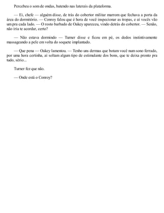 Percebeu o som de ondas, batendo nas laterais da plataforma.
— Ei, chefe — alguém disse, de trás do cobertor militar marrom que fechava a porta da
área do dormitório. — Conroy falou que é hora de você inspecionar as tropas, e aí vocês vão
um pra cada lado. — O rosto barbado de Oakey apareceu, vindo detrás do cobertor. — Senão,
não iria te acordar, certo?
— Não estava dormindo — Turner disse e ficou em pé, os dedos instintivamente
massageando a pele em volta do soquete implantado.
— Que pena — Oakey lamentou. — Tenho uns dermas que botam você num sono ferrado,
por uma hora certinha, aí soltam algum tipo de estimulante dos bons, que te deixa pronto pra
tudo, sério...
Turner fez que não.
— Onde está o Conroy?
 