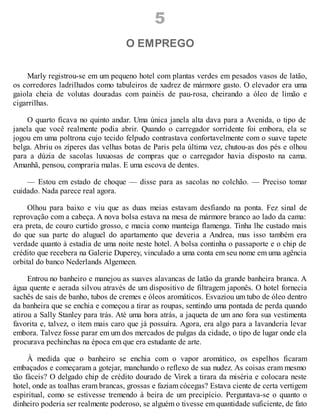 5
O EMPREGO
Marly registrou-se em um pequeno hotel com plantas verdes em pesados vasos de latão,
os corredores ladrilhados como tabuleiros de xadrez de mármore gasto. O elevador era uma
gaiola cheia de volutas douradas com painéis de pau-rosa, cheirando a óleo de limão e
cigarrilhas.
O quarto ficava no quinto andar. Uma única janela alta dava para a Avenida, o tipo de
janela que você realmente podia abrir. Quando o carregador sorridente foi embora, ela se
jogou em uma poltrona cujo tecido felpudo contrastava confortavelmente com o suave tapete
belga. Abriu os zíperes das velhas botas de Paris pela última vez, chutou-as dos pés e olhou
para a dúzia de sacolas luxuosas de compras que o carregador havia disposto na cama.
Amanhã, pensou, compraria malas. E uma escova de dentes.
— Estou em estado de choque — disse para as sacolas no colchão. — Preciso tomar
cuidado. Nada parece real agora.
Olhou para baixo e viu que as duas meias estavam desfiando na ponta. Fez sinal de
reprovação com a cabeça. A nova bolsa estava na mesa de mármore branco ao lado da cama:
era preta, de couro curtido grosso, e macia como manteiga flamenga. Tinha lhe custado mais
do que sua parte do aluguel do apartamento que deveria a Andrea, mas isso também era
verdade quanto à estadia de uma noite neste hotel. A bolsa continha o passaporte e o chip de
crédito que recebera na Galerie Duperey, vinculado a uma conta em seu nome em uma agência
orbital do banco Nederlands Algemeen.
Entrou no banheiro e manejou as suaves alavancas de latão da grande banheira branca. A
água quente e aerada silvou através de um dispositivo de filtragem japonês. O hotel fornecia
sachês de sais de banho, tubos de cremes e óleos aromáticos. Esvaziou um tubo de óleo dentro
da banheira que se enchia e começou a tirar as roupas, sentindo uma pontada de perda quando
atirou a Sally Stanley para trás. Até uma hora atrás, a jaqueta de um ano fora sua vestimenta
favorita e, talvez, o item mais caro que já possuíra. Agora, era algo para a lavanderia levar
embora. Talvez fosse parar em um dos mercados de pulgas da cidade, o tipo de lugar onde ela
procurava pechinchas na época em que era estudante de arte.
À medida que o banheiro se enchia com o vapor aromático, os espelhos ficaram
embaçados e começaram a gotejar, manchando o reflexo de sua nudez. As coisas eram mesmo
tão fáceis? O delgado chip de crédito dourado de Virek a tirara da miséria e colocara neste
hotel, onde as toalhas eram brancas, grossas e faziam cócegas? Estava ciente de certa vertigem
espiritual, como se estivesse tremendo à beira de um precipício. Perguntava-se o quanto o
dinheiro poderia ser realmente poderoso, se alguém o tivesse em quantidade suficiente, de fato
 