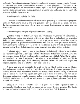 suficiente. Presumia que apenas os Vireks do mundo poderiam saber isso de verdade. E, quase
com certeza, eles eram estruturalmente incapazes de saber, perguntar a Virek seria como
interrogar um peixe a fim de saber mais sobre a água. "Sim, minha querida, é molhada. Sim,
minha menina, com certeza é quente, perfumada e igual a uma toalha que faz cócegas." Ela
entrou na banheira e assentou-se.
Amanhã cortaria o cabelo. Em Paris.
O telefone de Andrea tocou dezesseis vezes antes que Marly se lembrasse do programa
especial. Ainda estava ativo, e este hotel pequeno e caro de Bruxelas não estaria na lista.
Inclinou-se para recolocar o aparelho na mesa com tampo de mármore, e ele tocou uma vez,
suavemente.
— Um mensageiro entregou um pacote da Galerie Duperey.
Quando o carregador do hotel, um rapaz mais jovem desta vez, moreno e talvez espanhol,
saiu, ela levou o pacote para a janela e virou-o nas mãos. Estava embrulhado em uma única
folha de papel artesanal, cinza-escuro, dobrada e pregueada daquela misteriosa maneira
japonesa que não exigia nem cola nem barbante, mas que ela sabia que, depois de aberta,
nunca conseguiria fechar de novo. O nome e o endereço da galeria estavam gravados em um
canto, e o nome dela e do hotel, escritos à mão no centro, com letras itálicas perfeitas.
Desdobrou o papel e descobriu-se segurando um novo holopro-jetor Braun e um envelope
de plástico transparente. O envelope continha sete etiquetas de holoficha numeradas. Por trás
da minúscula sacada de ferro, o sol se punha, pintando de ouro a Cidade Velha. Ouvia buzinas
de automóveis e o choro de crianças. Fechou a janela e se encaminhou para a escrivaninha. O
Braun era um retângulo negro liso alimentado por baterias solares. Ela verificou a carga e, em
seguida, pegou a primeira holoficha do envelope e a inseriu.
A caixa que vira na simulação de Virek no Parque Guell brotou acima do Braun,
brilhando com a resolução cristalina dos melhores hologramas destinados a museus. Osso e
circuito de ouro, renda descorada e uma bolinha branca e fosca moldada de argila. Marly fez
que não com a cabeça. Como alguém conseguira dispor esses pedacinhos, esse lixo, de tal
forma que capturasse o coração, agarrasse a alma como em um anzol? Mas então fez que sim.
Sabia que podia ser feito. Fora feito, muitos anos atrás, por um homem chamado Cornell, que
também fazia caixas.
Então, olhou para a esquerda, onde o elegante papel cinza repousava sobre a
escrivaninha. Escolhera este hotel por acaso, ao se cansar de fazer compras. Não havia
contado a ninguém que estava aqui. E, com certeza, a ninguém da Galerie Duperey.
 