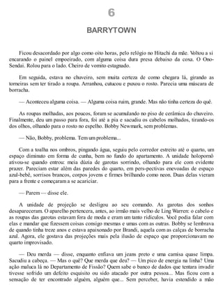 6
BARRYTOWN
Ficou desacordado por algo como oito horas, pelo relógio no Hitachi da mãe. V
oltou a si
encarando o painel empoeirado, com alguma coisa dura presa debaixo da coxa. O Ono-
Sendai. Rolou para o lado. Cheiro de vomito estagnado.
Em seguida, estava no chuveiro, sem muita certeza de como chegara lá, girando as
torneiras sem ter tirado a roupa. Arranhou, cutucou e puxou o rosto. Parecia uma máscara de
borracha.
— Aconteceu alguma coisa. — Alguma coisa ruim, grande. Mas não tinha certeza do quê.
As roupas molhadas, aos poucos, foram se acumulando no piso de cerâmica do chuveiro.
Finalmente, deu um passo para fora, foi até a pia e sacudiu os cabelos molhados, tirando-os
dos olhos, olhando para o rosto no espelho. Bobby Newmark, sem problemas.
— Não, Bobby, problema. Tem um problema...
Com a toalha nos ombros, pingando água, seguiu pelo corredor estreito até o quarto, um
espaço diminuto em forma de cunha, bem no fundo do apartamento. A unidade holopornô
ativou-se quando entrou: meia dúzia de garotas sorrindo, olhando para ele com evidente
prazer. Pareciam estar além das paredes do quarto, em pers-pectivas enevoadas de espaço
azul-bebê, sorrisos brancos, corpos jovens e firmes brilhando como neon. Duas delas vieram
para a frente e começaram a se acariciar.
— Parem — disse ele.
A unidade de projeção se desligou ao seu comando. As garotas dos sonhos
desapareceram. O aparelho pertencera, antes, ao irmão mais velho de Ling Warren: o cabelo e
as roupas das garotas estavam fora de moda e eram um tanto ridículos. V
ocê podia falar com
elas e mandar que fizessem coisas consigo mesmas e umas com as outras. Bobby se lembrava
de quando tinha treze anos e estava apaixonado por Brandi, aquela com as calças de borracha
azul. Agora, ele gostava das projeções mais pela ilusão de espaço que proporcionavam no
quarto improvisado.
— Deu merda — disse, enquanto enfiava um jeans preto e uma camisa quase limpa.
Sacudiu a cabeça. — Mas o quê? Que merda que deu? — Um pico de energia na linha? Uma
ação maluca lá no Departamento de Fissão? Quem sabe o banco de dados que tentara invadir
tivesse sofrido um defeito esquisito ou sido atacado por outra pessoa... Mas ficou com a
sensação de ter encontrado alguém, alguém que... Sem perceber, havia estendido a mão
 