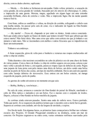direita, com os dedos abertos, suplicante.
— Merda. — Os dedos se fecharam em um punho. Então voltou: primeiro, a sensação da
coisa grande, da coisa grande de verdade, buscando por ele através do ciberespaço. E, então,
a impressão de uma garota. Morena, magra, agachada em algum lugar em uma estranha
escuridão brilhante, cheia de estrelas e vento. Mas a impressão fugia--lhe da mente quando
tentava fixá-la.
Com fome, enfiou as sandálias e voltou, na direção da cozinha, esfregando o cabelo com
uma toalha úmida. Ao passar pela sala de estar, viu o indicador de ligado no Ono-Sendai
brilhando para ele do tapete.
— Ah, merda! — Ficou ali, chupando ar por entre os dentes. Ainda estava conectado.
Será que ainda estava ligado ao banco de dados que tentara invadir? Será que sabiam que não
estava morto? Não fazia ideia. Mas uma coisa que sabia com certeza era que já tinham o seu
número e tudo mais. Não se incomodara com atalhos e outras frescuras que os impediriam de
fazer um rastreamento.
Tinham o seu endereço.
A fome esquecida, girou de volta para o banheiro e remexeu nas roupas encharcadas até
achar o chip de crédito.
Tinha duzentos e dez neoienes escondidos no cabo de plástico oco de uma chave de fenda
de várias pontas. Com a chave de fenda e o chip de crédito seguros em seu jeans, calçou o par
mais velho e pesado de botas e, em seguida, puxou as roupas sujas de debaixo da cama. Pegou
uma jaqueta de lona preta com pelo menos uma dúzia de bolsos, um deles sendo uma bolsa
enorme na parte de baixo das costas, um tipo de mochila embutida. Havia um canivete japonês
com cabo laranja debaixo do travesseiro. Esse entrou em um bolso estreito, na manga
esquerda da jaqueta, perto do punho.
As garotas de sonho ativaram-se no momento em que saía:
— Bobby, Bobby-y, vem brincar...
Na sala de estar, arrancou o conector do Ono-Sendai do painel do Hitachi, enrolando o
cabo de fibra óptica e metendo-o em um bolso. Fez o mesmo com o conjunto de trodos.
Depois, colocou o Ono-Sendai no bolso-mochila da jaqueta.
As cortinas ainda estavam puxadas. Sentiu uma onda de euforia nova. Estava partindo.
Tinha que partir. Já se esquecera da patética ternura que o encontro com a morte havia gerado.
Separou as cortinas com cuidado, um vão da largura de um dedo, e espiou.
Era fim de tarde. Em algumas horas, as primeiras luzes começariam a brilhar nos volumes
escuros dos Projetos. O Grande Playground estendia-se na distância, como um mar de
concreto. Os Projetos erguiam-se na outra costa, vastas estruturas retilíneas suavizadas pela
 