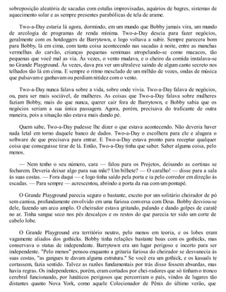sobreposição aleatória de sacadas com estufas improvisadas, aquários de bagres, sistemas de
aquecimento solar e as sempre presentes parabólicas de tela de arame.
Two-a-Day estaria lá agora, dormindo, em um mundo que Bobby jamais vira, um mundo
de arcologia de programas de renda mínima. Two-a-Day descia para fazer negócios,
geralmente com os hotdoggers de Barrytown, e logo voltava a subir. Sempre parecera bom
para Bobby, lá em cima, com tanta coisa acontecendo nas sacadas à noite, entre as manchas
vermelhas do carvão, crianças pequenas seminuas atropelando-se como macacos, tão
pequenas que você mal as via. Às vezes, o vento mudava, e o cheiro da comida instalava-se
no Grande Playground. Às vezes, dava pra ver um ultraleve saindo de algum canto secreto nos
telhados tão lá em cima. E sempre o ritmo mesclado de um milhão de vozes, ondas de música
que pulsavam e ganhavam ou perdiam nitidez com o vento.
Two-a-Day nunca falava sobre a vida, sobre onde vivia. Two-a-Day falava de negócios,
ou, para ser mais sociável, de mulheres. As coisas que Two-a-Day falava sobre mulheres
faziam Bobby, mais do que nunca, querer cair fora de Barrytown, e Bobby sabia que os
negócios seriam a sua única passagem. Agora, porém, precisava do traficante de outra
maneira, pois a situação não estava mais dando pé.
Quem sabe, Two-a-Day pudesse lhe dizer o que estava acontecendo. Não deveria haver
nada letal em torno daquele banco de dados. Two-a-Day o escolhera para ele e alugara o
software de que precisava para entrar. E Two-a-Day estava pronto para receptar qualquer
coisa que conseguisse tirar de lá. Então, Two-a-Day tinha que saber. Saber alguma coisa, pelo
menos.
— Nem tenho o seu número, cara — falou para os Projetos, deixando as cortinas se
fecharem. Deveria deixar algo para sua mãe? Um bilhete? — O caralho! — disse para a sala
às suas costas. — Fora daqui — e logo tinha saído pela porta e ia pelo corredor em direção às
escadas. — Para sempre — acrescentou, abrindo a porta da rua com um pontapé.
O Grande Playground parecia seguro o bastante, exceto por um solitário cheirador de pó
sem camisa, profundamente envolvido em uma furiosa conversa com Deus. Bobby desviou-se
dele, fazendo um arco amplo. O cheirador estava gritando, pulando e dando golpes de caratê
no ar. Tinha sangue seco nos pés descalços e os restos do que parecia ter sido um corte de
cabelo lobe.
O Grande Playground era território neutro, pelo menos em teoria, e os lobes eram
vagamente aliados dos gothicks. Bobby tinha relações bastante boas com os gothicks, mas
conservava o status de independente. Barrytown era um lugar perigoso e incerto para ser
independente. "Pelo menos" pensou enquanto a gritaria furiosa do cheirador se desvanecia às
suas costas, "as gangues te davam alguma estrutura." Se você era um gothick, e os kasuals te
cortassem, fazia sentido. Talvez as razões fundamentais por trás disso fossem absurdas, mas
havia regras. Os independentes, porém, eram cortados por chei-radores que só tinham o tronco
cerebral funcionando, por lunáticos perigosos que percorriam o país, vindos de lugares tão
distantes quanto Nova York, como aquele Colecionador de Pênis do último verão, que
 