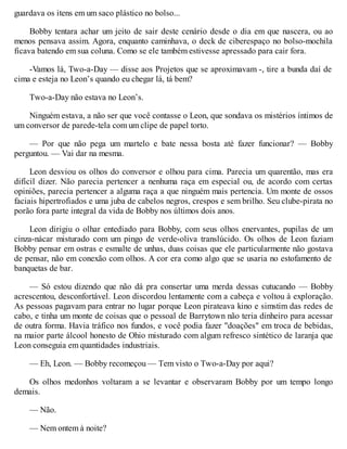 guardava os itens em um saco plástico no bolso...
Bobby tentara achar um jeito de sair deste cenário desde o dia em que nascera, ou ao
menos pensava assim. Agora, enquanto caminhava, o deck de ciberespaço no bolso-mochila
ficava batendo em sua coluna. Como se ele também estivesse apressado para cair fora.
-Vamos lá, Two-a-Day — disse aos Projetos que se aproximavam -, tire a bunda daí de
cima e esteja no Leon’s quando eu chegar lá, tá bem?
Two-a-Day não estava no Leon’s.
Ninguém estava, a não ser que você contasse o Leon, que sondava os mistérios íntimos de
um conversor de parede-tela com um clipe de papel torto.
— Por que não pega um martelo e bate nessa bosta até fazer funcionar? — Bobby
perguntou. — Vai dar na mesma.
Leon desviou os olhos do conversor e olhou para cima. Parecia um quarentão, mas era
difícil dizer. Não parecia pertencer a nenhuma raça em especial ou, de acordo com certas
opiniões, parecia pertencer a alguma raça a que ninguém mais pertencia. Um monte de ossos
faciais hipertrofiados e uma juba de cabelos negros, crespos e sem brilho. Seu clube-pirata no
porão fora parte integral da vida de Bobby nos últimos dois anos.
Leon dirigiu o olhar entediado para Bobby, com seus olhos enervantes, pupilas de um
cinza-nácar misturado com um pingo de verde-oliva translúcido. Os olhos de Leon faziam
Bobby pensar em ostras e esmalte de unhas, duas coisas que ele particularmente não gostava
de pensar, não em conexão com olhos. A cor era como algo que se usaria no estofamento de
banquetas de bar.
— Só estou dizendo que não dá pra consertar uma merda dessas cutucando — Bobby
acrescentou, desconfortável. Leon discordou lentamente com a cabeça e voltou à exploração.
As pessoas pagavam para entrar no lugar porque Leon pirateava kino e simstim das redes de
cabo, e tinha um monte de coisas que o pessoal de Barrytown não teria dinheiro para acessar
de outra forma. Havia tráfico nos fundos, e você podia fazer "doações" em troca de bebidas,
na maior parte álcool honesto de Ohio misturado com algum refresco sintético de laranja que
Leon conseguia em quantidades industriais.
— Eh, Leon. — Bobby recomeçou — Tem visto o Two-a-Day por aqui?
Os olhos medonhos voltaram a se levantar e observaram Bobby por um tempo longo
demais.
— Não.
— Nem ontem à noite?
 