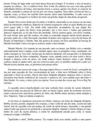 barato. O tipo de lugar onde você nem marca hora pra cirurgia. É só entrar, e eles já tacam o
soquete na cabeça... Ele a conhecia bem. Sim. Como ela entraria em casa com uma garrafa
embrulhada debaixo do braço, nem mesmo tiraria o casaco, apenas iria direto se conectar no
Hitachi, enchendo a cabeça de novela por seis horas seguidas. Seus olhos sairiam de foco e,
algumas vezes, se fosse um capítulo bom mesmo, daria umas babadinhas. A cada cerca de
vinte minutos, conseguiria se lembrar de tomar um golinho, digno de uma dama, da garrafa.
Sempre fora assim, desde que ele podia se lembrar, enterrando-se aos poucos na sua meia
dúzia de enrolações sintéticas, fantasias de simstim sequenciais sobre as quais Bobby teve que
ouvir quase toda a vida. Ele ainda tinha impressões assustadoras de que alguns dos
personagens de quem ela falava eram parentes, tias e tios ricos e lindos que poderiam
aparecer algum dia, se ele não fosse tão merdinha. Talvez, pensou agora, isso fosse verdade,
de certa forma: pelo que lhe contara, ela tinha se conectado naquela merda direto durante a
gravidez; então ele, o feto Newmark, encolhido lá dentro, fora exposto a cerca de mil horas de
People of Importance e Atlanta. Mas não gostava de pensar em ficar encolhido na barriga de
Marsha Newmark. Fazia com que se sentisse suado e meio doente.
Mamãe Marsha. Foi somente no ano passado, mais ou menos, que Bobby veio a entender
suficientemente bem o mundo, como entendia agora, para se perguntar como, exatamente, ela
ainda conseguia se virar nele, mesmo que de maneira marginal, com sua garrafa e os fantasmas
do soquete para lhe fazer companhia. Algumas vezes, quando estava em certo astral e havia
tomado o número certo de goles, ela ainda tentava contar histórias sobre o pai. Bobby
soubera, desde os quatro anos, que era conversa mole, pois os detalhes mudavam a cada vez.
Mesmo assim, durante anos, se permitiu certo prazer nelas.
Encontrou um recesso de carga e descarga alguns blocos a oeste do Leon’s, protegido da
rua por uma caçamba de lixo recém-pintada de azul, a tinta nova brilhando sobre o ferro
amassado e cheio de crostas. Havia uma única lâmpada halógena suspensa sobre o recesso.
Encontrou uma borda confortável de concreto e sentou-se ali, com cuidado para não bater o
Ono-Sendai. Às vezes, o único jeito era esperar. Essa era uma das coisas que Two-a-Day lhe
ensinara.
A caçamba estava transbordando com uma confusão bem variada de sucata industrial.
Barrytown tinha sua parcela de fábricas mais ou menos legais, parte da economia invisível,
como o pessoal dos noticiários gostava de falar, mas Bobby nunca prestava muita atenção a
eles. Negócios. Tudo se reduzia a negócios.
A luz fazia as mariposas piscarem em órbitas sinuosas em torno da lâmpada halógena.
Bobby assistiu, parado, enquanto três crianças, a mais velha de uns dez anos, escalavam uma
lateral azul da caçamba com um pedaço de corda de nylon branca, encardida, e um gancho
improvisado que parecia ter pertencido a um porta-chapéus. Quando a última chegou ao topo,
dentro do caos de sucata plástica, a corda foi rapidamente puxada para cima. A sucata
começou a ranger e farfalhar.
"Igualzinho a mim", Bobby pensou. "Eu sempre fazia essa merda, enchia o meu quarto
 