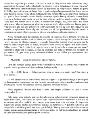 com o lixo esquisito que achava. Uma vez, a irmã de Ling Warren tinha achado um braço
quase inteiro de alguém, todo embrulhado em plástico verde e fechado com tiras de borracha."
Mamãe Marsha às vezes tinha esses ataques de duas horas de religiosidade, entrava no quarto
de Bobby, jogava fora seus melhores lixos e grudava algum holograma adesivo horroroso em
cima da cama. Talvez Jesus, talvez Hubbard, talvez a Virgem Maria, não importava muito para
ela, quando ficava naquele estado. Aquilo costumava injuriar Bobby, até o dia em que havia
crescido o bastante para entrar na sala de estar com um martelo e erguê-lo sobre o Hitachi:
"V
ocê mexe nas minhas coisas de novo, e eu mato seus amigos, mãe, todos eles." Ela nunca
mais tentou. Mas os hologramas adesivos acabaram tendo algum efeito em Bobby, pois a
religião agora era algo que ele parecia já ter examinado e posto de lado. Em suma, pelo que
entendia, simplesmente havia algumas pessoas por aí que precisavam daquela merda, e
imaginava que sempre houvera, mas ele não era uma delas e, então, não precisava.
Nesse momento, uma das crianças da caçamba se ergueu do lixo e fez uma varredura da
área imediata com os olhos semicerrados e, em seguida, voltou a mergulhar para fora de vista.
Houve um som de objetos batendo e raspando. Mãozinhas brancas ergueram uma vasilha
metálica amassada por cima da borda, baixando-a com a corda de nylon. "Um bom achado",
Bobby pensou. "V
ocê podia levar aquela coisa a um ferro-velho e conseguir um troco."
Baixaram o objeto até a calçada, a cerca de um metro das botas de Bobby. No momento em
que tocou o chão, por acaso girou, exibindo o símbolo de seis chifres que representava risco
biológico.
— Ah, merda — disse, levantando os pés por reflexo.
Uma das crianças desceu pela corda e endireitou a vasilha. As outras duas vieram em
seguida. Notou que eram mais jovens do que havia pensado.
— Ei — Bobby falou. — Sabem que isso pode ser uma coisa muito ruim? Dar câncer e
essas coisas...
— Vai lamber o cu de um cachorro até sair sangue — a primeira criança a descer pela
corda respondeu, enquanto davam uma pancada na corda para soltar o gancho, enrolavam-na e
arrastavam a vasilha para além do canto da caçamba, para fora de vista.
Ficou esperando durante uma hora e meia. Era tempo suficiente: o Leon s estava
começando a ferver.
Pelo menos vinte gothicks estavam fazendo pose na sala principal, como uma manada de
bebês-dinossauros, suas cristas de cabelo com laquê balançando e tremendo. A maioria se
aproximava do ideal gothick: alto, magro, musculoso, mas com um toque de inquietude
esquelética, jovens atletas nos primeiros estágios da tuberculose. A palidez cadavérica era
obrigatória, e o cabelo gothick era preto por definição. Bobby sabia que era melhor evitar os
poucos que não conseguiam deformar o corpo para entrar no padrão da subcultura: um gothick
baixinho era encrenca; um gothick gordo, homicida.
 