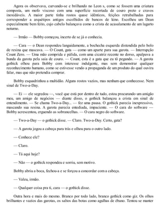 Agora os observava, curvando-se e brilhando no Leon s, como se fossem uma criatura
composta, um mofo viscoso com uma superfície recortada de couro preto e cravos
inoxidáveis. A maior parte tinha rostos quase idênticos, feições retrabalhadas para
corresponder a arquétipos antigos escolhidos de bancos de kino. Escolheu um Dean
especialmente bem feito, cujo cabelo balançava como a crista de acasalamento de um lagarto
noturno.
— Irmão — Bobby começou, incerto de se já o conhecia.
— Cara — o Dean respondeu languidamente, a bochecha esquerda distendida pelo bolo
de resina que mascava. — O Count, gata — como um aparte para sua garota. — Interrupção
Count Zero. — Uma mão comprida e pálida, com uma cicatriz recente no dorso, apalpava a
bunda da garota pela saia de couro. — Count, esta é a gata que eu tô pegando. — A garota
gothick olhou para Bobby com interesse indulgente, mas sem demonstrar qualquer
reconhecimento humano, como se estivesse vendo a propaganda de um produto do qual ouvira
falar, mas que não pretendia comprar.
Bobby esquadrinhou a multidão. Alguns rostos vazios, mas nenhum que conhecesse. Nem
sinal de Two-a-Day.
— Ei — ele segredou —, você que está por dentro de tudo, estou procurando um amigão
meu, um amigo de negócios — diante disso, o gothick balançou a crista em sinal de
entendimento. — Se chama Two-a-Day... — fez uma pausa. O gothick parecia inexpressivo,
mascando sua resina. A garota parecia entediada, impaciente. — O cara do software —
Bobby acrescentou, erguendo as sobrancelhas. — O cara negro do software.
— Two-a-Day — o gothick disse. — Claro. Two-a-Day. Certo, gata?
— A garota jogou a cabeça para trás e olhou para o outro lado.
— Conhece ele?
— Claro.
— Tá aqui hoje?
— Não — o gothick respondeu e sorriu, sem motivo.
Bobby abriu a boca, fechou-a e se forçou a concordar com a cabeça.
— Valeu, irmão.
— Qualquer coisa pra ti, cara — o gothick disse.
Outra hora e mais do mesmo. Branco por todo lado, branco gothick como giz. Os olhos
brilhantes e vazios das garotas, os saltos das botas como agulhas de ébano. Tentou se manter
 