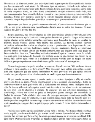fora da sala de sims-tim, onde Leon estava passando algum tipo de fita esquisita das selvas
que ficava colocando você dentro de diferentes tipos de animais, cheia de ação maluca nas
árvores, o que Bobby achava um tanto desorien-tador. Estava com fome suficiente, agora, para
se sentir um pouco zonzo, ou talvez fosse consequência do que acontecera mais cedo, mas
estava começando a ficar bem difícil de se concentrar, e os pensamentos vagavam em direções
estranhas. Como, por exemplo, quem havia subido naquelas árvores cheias de cobras e
conectado um par daqueles bichos parecidos com ratos para gravar o simstim?
Quem quer que fosse, os gothicks estavam adorando. Contor-ciam-se e batiam os pés no
chão e, em geral, estavam numa identificação danada com os ratos das árvores. O novo
sucesso do Leon’s, Bobby decidiu.
Logo à esquerda, mas fora do alcance do stim, estavam duas garotas do Projeto, seu jeito
de vestir barroco em agudo contraste com o preto e branco dos gothicks. Longas sobrecasacas
negras abertas sobre coletes vermelhos apertados, com brocados de seda, as caudas de
enormes blusas brancas caindo bem abaixo dos joelhos. As feições escuras ficavam
escondidas debaixo das bordas de chapéus presos e pendurados com fragmentos de ouro
velho: alfinetes de gravata, berloques, dentes, relógios mecânicos. Bobby as observava
discreta-mente: as roupas diziam que tinham dinheiro, mas que alguém faria você pagar se
fosse atrás dele. Uma vez, Two-a-Day havia descido dos Projetos com uma roupa de veludo
liso azul-gelo com fechos de diamante nos joelhos, como se não tivesse tido tempo de se
trocar, mas Bobby agira como se o traficante estivesse vestido com as roupas de couro
habituais, porque supunha que uma atitude cosmopolita era essencial nos negócios.
Tentou imaginar-se chegando até elas calmamente, dizendo apenas: "Oi, as damas devem
conhecer o meu amigão, o sr. Two-a-Day?" Mas elas eram mais velhas, mais altas e agiam
com uma dignidade que ele achava intimidante. O mais provável era que apenas dessem
risada, mas, por algum motivo, ele não queria, de modo algum, que isso acontecesse.
O que queria mesmo, agora, e queria muito, era comida. Apalpou o chip de crédito
através do denim do jeans. Pensou em atravessar a rua e comprar um sanduíche... Então se
lembrou do motivo pelo qual estava ali, e subitamente não pareceu muito inteligente usar o
chip. Se tivesse sido rastreado, após a tentativa de incursão, a esta altura eles teriam o número
de seu chip. Usá-lo chamaria a atenção de qualquer um que estivesse procurando no
ciberespaço. Ficaria tão visível na grade de Barrytown quanto um rojão em um estádio de
futebol às escuras. Tinha dinheiro vivo, mas não dava pra comprar comida com aquilo. Na
verdade, não era ilegal ter dinheiro, só que ninguém nunca fazia nada de honesto com ele.
Teria que achar um gothick com um chip, comprar um neoiene de crédito, provavelmente com
um tremendo ágio, e depois fazer o gothick pagar pela comida. E como, diabos, iria receber o
troco?
"Talvez você esteja apenas assustado", disse para si mesmo. Não tinha certeza se estava
sendo seguido, e o banco de dados que tentara invadir estava dentro da lei, ou, pelo menos,
parecia. Foi por isso que Two-a-Day lhe disse que não tinha que se preocupar com Black ICE,
gelo negro. Quem colocaria programas de feedback letais em um lugar que alugava kinos de
 