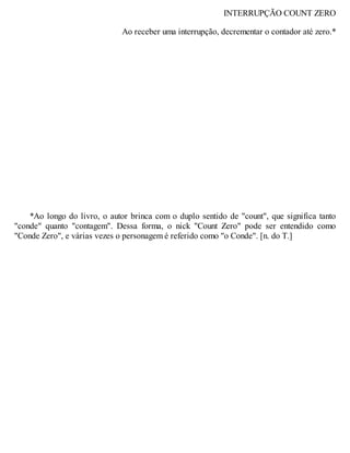 INTERRUPÇÃO COUNT ZERO
Ao receber uma interrupção, decrementar o contador até zero.*
*Ao longo do livro, o autor brinca com o duplo sentido de "count", que significa tanto
"conde" quanto "contagem". Dessa forma, o nick "Count Zero" pode ser entendido como
"Conde Zero", e várias vezes o personagem é referido como "o Conde". [n. do T.]
 