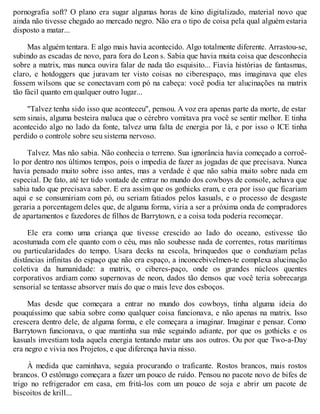 pornografia soft? O plano era sugar algumas horas de kino digitalizado, material novo que
ainda não tivesse chegado ao mercado negro. Não era o tipo de coisa pela qual alguém estaria
disposto a matar...
Mas alguém tentara. E algo mais havia acontecido. Algo totalmente diferente. Arrastou-se,
subindo as escadas de novo, para fora do Leon s. Sabia que havia muita coisa que desconhecia
sobre a matrix, mas nunca ouvira falar de nada tão esquisito... Fiavia histórias de fantasmas,
claro, e hotdoggers que juravam ter visto coisas no ciberespaço, mas imaginava que eles
fossem wilsons que se conectavam com pó na cabeça: você podia ter alucinações na matrix
tão fácil quanto em qualquer outro lugar...
"Talvez tenha sido isso que aconteceu", pensou. A voz era apenas parte da morte, de estar
sem sinais, alguma besteira maluca que o cérebro vomitava pra você se sentir melhor. E tinha
acontecido algo no lado da fonte, talvez uma falta de energia por lá, e por isso o ICE tinha
perdido o controle sobre seu sistema nervoso.
Talvez. Mas não sabia. Não conhecia o terreno. Sua ignorância havia começado a corroê-
lo por dentro nos últimos tempos, pois o impedia de fazer as jogadas de que precisava. Nunca
havia pensado muito sobre isso antes, mas a verdade é que não sabia muito sobre nada em
especial. De fato, até ter tido vontade de entrar no mundo dos cowboys de console, achava que
sabia tudo que precisava saber. E era assim que os gothicks eram, e era por isso que ficariam
aqui e se consumiriam com pó, ou seriam fatiados pelos kasuals, e o processo de desgaste
geraria a porcentagem deles que, de alguma forma, viria a ser a próxima onda de compradores
de apartamentos e fazedores de filhos de Barrytown, e a coisa toda poderia recomeçar.
Ele era como uma criança que tivesse crescido ao lado do oceano, estivesse tão
acostumada com ele quanto com o céu, mas não soubesse nada de correntes, rotas marítimas
ou particularidades do tempo. Usara decks na escola, brinquedos que o conduziam pelas
distâncias infinitas do espaço que não era espaço, a inconcebivelmen-te complexa alucinação
coletiva da humanidade: a matrix, o ciberes-paço, onde os grandes núcleos quentes
corporativos ardiam como supernovas de neon, dados tão densos que você teria sobrecarga
sensorial se tentasse absorver mais do que o mais leve dos esboços.
Mas desde que começara a entrar no mundo dos cowboys, tinha alguma ideia do
pouquíssimo que sabia sobre como qualquer coisa funcionava, e não apenas na matrix. Isso
crescera dentro dele, de alguma forma, e ele começara a imaginar. Imaginar e pensar. Como
Barrytown funcionava, o que mantinha sua mãe seguindo adiante, por que os gothicks e os
kasuals investiam toda aquela energia tentando matar uns aos outros. Ou por que Two-a-Day
era negro e vivia nos Projetos, e que diferença havia nisso.
À medida que caminhava, seguia procurando o traficante. Rostos brancos, mais rostos
brancos. O estômago começara a fazer um pouco de ruído. Pensou no pacote novo de bifes de
trigo no refrigerador em casa, em fritá-los com um pouco de soja e abrir um pacote de
biscoitos de krill...
 
