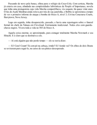 Passando de novo pela banca, olhou para o relógio da Coca-Cola. Com certeza, Marsha
já estaria em casa, afundada nas complexidades labirínticas de People of Importance, novela
que tinha uma protagonista cuja vida Marsha compartilhava, via soquete, há quase vinte anos.
O fax do Asahi Shimbun ainda rolava por trás de sua janelinha, e Bobby se aproximou a tempo
de ver o primeiro informe do ataque a bomba do bloco A, nível 3, Covina Concourse Courts,
Barrytown, Nova Jersey.
Logo em seguida, tinha desaparecido, passado, e havia uma reportagem sobre o funeral
formal do chefe da Yakuza em Cleveland. Estritamente tradicional. Todos eles com guarda-
chuvas negros. Vivera toda a vida no 503 do bloco A.
Aquela coisa enorme, se aproximando, para esmagar totalmente Marsha Newmark e seu
Hitachi. E é claro que se destinava a ele.
— Aí está alguém que não perde tempo — ele se ouviu dizer.
— Ei! Cara! Count! Tá com pó na cabeça, irmão? Ei! Aonde vai? Os olhos de dois Deans
se reviraram para segui-lo, no curso de seu pânico desesperado.
 