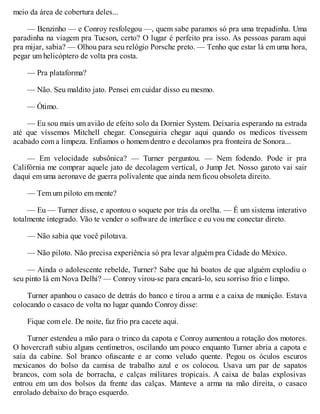 meio da área de cobertura deles...
— Benzinho — e Conroy resfolegou —, quem sabe paramos só pra uma trepadinha. Uma
paradinha na viagem pra Tucson, certo? O lugar é perfeito pra isso. As pessoas param aqui
pra mijar, sabia? — Olhou para seu relógio Porsche preto. — Tenho que estar lá em uma hora,
pegar um helicóptero de volta pra costa.
— Pra plataforma?
— Não. Seu maldito jato. Pensei em cuidar disso eu mesmo.
— Ótimo.
— Eu sou mais um avião de efeito solo da Dornier System. Deixaria esperando na estrada
até que víssemos Mitchell chegar. Conseguiria chegar aqui quando os medicos tivessem
acabado com a limpeza. Enfiamos o homem dentro e decolamos pra fronteira de Sonora...
— Em velocidade subsônica? — Turner perguntou. — Nem fodendo. Pode ir pra
Califórnia me comprar aquele jato de decolagem vertical, o Jump Jet. Nosso garoto vai sair
daqui em uma aeronave de guerra polivalente que ainda nem ficou obsoleta direito.
— Tem um piloto em mente?
— Eu — Turner disse, e apontou o soquete por trás da orelha. — É um sistema interativo
totalmente integrado. Vão te vender o software de interface e eu vou me conectar direto.
— Não sabia que você pilotava.
— Não piloto. Não precisa experiência só pra levar alguém pra Cidade do México.
— Ainda o adolescente rebelde, Turner? Sabe que há boatos de que alguém explodiu o
seu pinto lá em Nova Delhi? — Conroy virou-se para encará-lo, seu sorriso frio e limpo.
Turner apanhou o casaco de detrás do banco e tirou a arma e a caixa de munição. Estava
colocando o casaco de volta no lugar quando Conroy disse:
Fique com ele. De noite, faz frio pra cacete aqui.
Turner estendeu a mão para o trinco da capota e Conroy aumentou a rotação dos motores.
O hovercraft subiu alguns centímetros, oscilando um pouco enquanto Turner abria a capota e
saía da cabine. Sol branco ofuscante e ar como veludo quente. Pegou os óculos escuros
mexicanos do bolso da camisa de trabalho azul e os colocou. Usava um par de sapatos
brancos, com sola de borracha, e calças militares tropicais. A caixa de balas explosivas
entrou em um dos bolsos da frente das calças. Manteve a arma na mão direita, o casaco
enrolado debaixo do braço esquerdo.
 