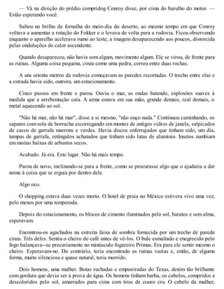 — Vá na direção do prédio compridog Conroy disse, por cima do barulho do motor. —
Estão esperando você.
Saltou no brilho de fornalha do meio-dia do deserto, ao mesmo tempo em que Conroy
voltava a aumentar a rotação do Fokker e o levava de volta para a rodovia. Ficou observando
enquanto o aparelho acelerava rumo ao leste, a imagem desaparecendo aos poucos, distorcida
pelas ondulações do calor ascendente.
Quando desapareceu, não havia som algum, movimento algum. Ele se virou, de frente para
as ruínas. Alguma coisa pequena, cinza como uma pedra, correu entre duas rochas.
A uns oitenta metros da rodovia começavam as paredes recortadas. O trecho entre elas e
a estrada havia sido, outrora, um estacionamento.
Cinco passos em frente e parou. Ouviu o mar, as ondas batendo, explosões suaves à
medida que a arrebentação caía. A arma estava em sua mão, grande demais, real demais, o
metal aquecendo ao sol.
"Não há mar, não há mar", disse a si mesmo, "não ouço nada." Continuou caminhando, os
sapatos com sola de borracha escorregando em montes de antigos vidros de janela, salpicados
de cacos de garrafa marrons e verdes. Havia discos enferrujados que tinham sido, um dia,
tampas de garrafa, retângulos achatados que tinham sido latas de alumínio. Insetos zumbiam
em moitas baixas de arbustos secos.
Acabado. Já era. Este lugar. Não há mais tempo.
Parou de novo, inclinando-se para a frente, como se procurasse algo que o ajudaria a dar
nome à coisa que se erguia por dentro dele.
Algo oco.
O shopping estava duas vezes morto. O hotel de praia no México estivera vivo uma vez,
pelo menos por uma temporada.
Depois do estacionamento, os blocos de cimento iluminados pelo sol, baratos e sem alma,
esperavam.
Encontrou-os agachados na estreita faixa de sombra fornecida por um trecho de parede
cinza. Três deles. Sentiu o cheiro do café antes de vê-los. O bule esmaltado e enegrecido pelo
fogo balançava--se precariamente no minúsculo fogareiro Primus. Era para ele sentir mesmo o
cheiro. Esperavam-no. Do contrário, teria encontrado as ruínas vazias e, então, de alguma
forma, muito silenciosa e quase natural, teria morrido.
Dois homens, uma mulher. Botas rachadas e empoeiradas do Texas, denim tão brilhante
com gordura que devia ser à prova de água. Os homens tinham barba, os cabelos, compridos e
descoloridos pelo sol, amarrados para cima com tiras de couro cru. O cabelo da mulher,
 