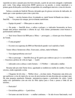 repartido no meio e puxado para trás bem esticado, a partir de um rosto enrugado e maltratado
pelo vento. Uma antiga motocicleta BMW apoiava-se na parede, o cromo manchado e a
pintura gasta disfarçados com bolhas aerografadas de camuflagem marrom e cinza do deserto.
Soltou a coronha do Smith & Wesson, deixando que ele girasse em torno do indicador, de
modo que o cano apontasse para cima e para trás.
— Turner — um dos homens disse, levantando-se, metal barato brilhando nos dentes. —
Sutcliffe. — Um pouco de sotaque, provavelmente australiano.
— Equipe de ponta? — Olhou para os outros dois.
— De ponta — Sutcliffe disse, e enfiou o polegar e o indicador bronzeados na boca,
tirando uma prótese amarelada e coberta de aço. Seus dentes permanentes eram brancos e
perfeitamente uniformes.
— V
ocê tirou Chauvet da IBM para a Mitsu — prosseguiu -, e dizem que tirou Semenov
de Tomsk.
— É uma pergunta?
— Eu estava na segurança da IBM em Marrakesh quando você explodiu o hotel.
Turner olhou o homem nos olhos. Eram azuis, calmos, muito brilhantes.
— Tem algum problema com isso?
— Não se preocupe — Sutcliffe disse.gr Só queria que soubesse que já vi o seu trabalho.
— Encaixou a prótese de volta no lugar. — Lynch
— indicando com a cabeça o outro homem. — E Webber — indicando a mulher.
Resuma tudo pra mim Turner disse, agachando-se também no retalho de sombra. Ficou de
cócoras, ainda segurando a arma.
— Chegamos há três dias — Webber disse -, em duas motos. Preparamos uma delas pra
que quebrasse o eixo de manivela, no caso de precisarmos de uma desculpa pra acampar aqui.
Há uma pequena população flutuante, motoqueiros-ciganos e praticantes de cultos. Lynch
andou seis quilómetros com um rolo de fibra óptica para o leste e puxou a linha de um
telefone...
— Particular?
— Um telefone público — Lynch disse.
— Enviamos um sinal de teste — a mulher continuou. — Se não tivesse funcionado, você
 