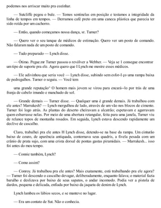 podemos nos arriscar muito pra cozinhar.
— Sutcliffe pegou o bule. — Temos sentinelas em posição e testamos a integridade da
linha de tempos em tempos. — Derramou café preto em uma caneca plástica que parecia ter
sido roída por um cachorro.
— Então, quando começamos nossa dança, sr. Turner?
— Quero ver o seu tanque de médicos de estimação. Quero ver um posto de comando.
Não falaram nada de um posto de comando.
— Tudo preparado — Lynch disse.
— Ótimo. Pegue.mr Turner passou o revólver a Webber. — Veja se 1 consegue encontrar
um tipo de suporte pra ele. Agora quero que I Lynch me mostre esses médicos.
— Ele adivinhou que seria você — Lynch disse, subindo sem esfor-I ço uma rampa baixa
de pedregulhos. Turner o seguiu. — Você tem
uma grande reputação^ O homem mais jovem se virou para encará--lo por trás de uma
franja de cabelo imundo e manchado de sol.
— Grande demais — Turner disse. — Qualquer uma é grande demais. Já trabalhou com
ele antes? Marrakesh? — Lynch mergulhou de lado, através de um vão nos blocos de cimento.
Turner foi logo atrás. As plantas do deserto cheiravam a alcatrão; espetavam e agarravam
quem esbarrasse nelas. Por meio de uma abertura retangular, feita para uma janela, Turner viu
de relance topos de montanha rosados. Em seguida, Lynch estava descendo rapidamente um
declive de cascalho.
Claro, trabalhei pra ele antes H Lynch disse, detendo-se na base da rampa. Um cinturão
baixo de couro, de aparência antiquada, contornava seus quadris, a fivela pesada com um
crânio de prata sujo, com uma crista dorsal de pontas gastas piramidais. — Marrakesh... isso
foi antes do meu tempo.
— Connie também, Lynch?
— Como assim?
— Conroy. Já trabalhou pra ele antes? Mais exatamente, está trabalhando pra ele agora?
— Turner foi descendo o cascalho devagar, deliberadamente, enquanto falava; o material fazia
barulho e deslizava por baixo de seus sapatos, o andar incomodo. Podia ver a pistola de
dardos, pequena e delicada, enfiada por baixo da jaqueta de denim de Lynch.
Lynch lambeu os lábios secos, e se manteve no lugar.
— Era um contato de Sut. Não o conhecia.
 