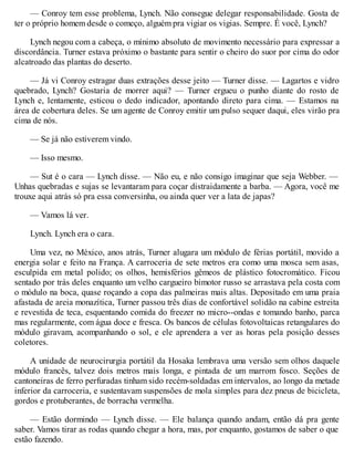 — Conroy tem esse problema, Lynch. Não consegue delegar responsabilidade. Gosta de
ter o próprio homem desde o começo, alguém pra vigiar os vigias. Sempre. É você, Lynch?
Lynch negou com a cabeça, o mínimo absoluto de movimento necessário para expressar a
discordância. Turner estava próximo o bastante para sentir o cheiro do suor por cima do odor
alcatroado das plantas do deserto.
— Já vi Conroy estragar duas extrações desse jeito — Turner disse. — Lagartos e vidro
quebrado, Lynch? Gostaria de morrer aqui? — Turner ergueu o punho diante do rosto de
Lynch e, lentamente, esticou o dedo indicador, apontando direto para cima. — Estamos na
área de cobertura deles. Se um agente de Conroy emitir um pulso sequer daqui, eles virão pra
cima de nós.
— Se já não estiverem vindo.
— Isso mesmo.
— Sut é o cara — Lynch disse. — Não eu, e não consigo imaginar que seja Webber. —
Unhas quebradas e sujas se levantaram para coçar distraidamente a barba. — Agora, você me
trouxe aqui atrás só pra essa conversinha, ou ainda quer ver a lata de japas?
— Vamos lá ver.
Lynch. Lynch era o cara.
Uma vez, no México, anos atrás, Turner alugara um módulo de férias portátil, movido a
energia solar e feito na França. A carroceria de sete metros era como uma mosca sem asas,
esculpida em metal polido; os olhos, hemisférios gêmeos de plástico fotocromático. Ficou
sentado por trás deles enquanto um velho cargueiro bimotor russo se arrastava pela costa com
o módulo na boca, quase roçando a copa das palmeiras mais altas. Depositado em uma praia
afastada de areia monazítica, Turner passou três dias de confortável solidão na cabine estreita
e revestida de teca, esquentando comida do freezer no micro--ondas e tomando banho, parca
mas regularmente, com água doce e fresca. Os bancos de células fotovoltaicas retangulares do
módulo giravam, acompanhando o sol, e ele aprendera a ver as horas pela posição desses
coletores.
A unidade de neurocirurgia portátil da Hosaka lembrava uma versão sem olhos daquele
módulo francês, talvez dois metros mais longa, e pintada de um marrom fosco. Seções de
cantoneiras de ferro perfuradas tinham sido recém-soldadas em intervalos, ao longo da metade
inferior da carroceria, e sustentavam suspensões de mola simples para dez pneus de bicicleta,
gordos e protuberantes, de borracha vermelha.
— Estão dormindo — Lynch disse. — Ele balança quando andam, então dá pra gente
saber. Vamos tirar as rodas quando chegar a hora, mas, por enquanto, gostamos de saber o que
estão fazendo.
 