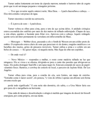 Turner andou lentamente em torno da cápsula marrom, notando o lustroso tubo de esgoto
preto que ia até um tanque pequeno e retangular próximo.
— Tive que esvaziar aquilo ontem à noite. Meu Deus. — Lynch chacoalhou a cabeça. —
Eles têm comida e um pouco de água.
Turner encostou o ouvido na carroceria.
— É à prova de som — Lynch disse.
Turner voltou os olhos para cima, para o teto de aço acima deles. A unidade cirúrgica
estava escondida dos satélites por mais de dez metros de telhado enferrujado. Chapas de aço,
a esta altura, quentes o bastante para fritar ovo. Aprovou com a cabeça. Aquele retângulo
quente seria um fator permanente na varredura em infravermelho da Maas.
— Morcegos — Webber disse, passando a ele o Smith & Wesson em um coldre preto de
ombro. O crepúsculo estava cheio de sons que pareciam vir de dentro, rangidos metálicos e os
barulhos dos insetos, gritos de pássaros invisíveis. Turner enfiou a arma e o coldre em um
bolso do casaco. — Se quiser mijar, vá naquela moita. Mas fique de olho nos espinhos.
— De onde você é?
— Novo México — respondeu a mulher, o rosto como madeira talhada na luz que
minguava. Ela se virou e se afastou, dirigindo-se para o canto das paredes que abrigavam as
lonas. Ele podia distinguir Sutcliffe e um rapaz negro lá. Estavam comendo de sacos de papel-
-alumínio fosco. Ramirez, o cowboy de console no local, o parceiro de Jaylene Slide. De Los
Angeles.
Turner olhou para cima, para a concha do céu, sem limites, um mapa de estrelas.
"Estranho como é maior assim", ele pensou, "e visto de órbita é apenas um abismo sem forma
em uma escala que
perde todo significado." E esta noite não dormiria, ele sabia, e a Ursa Maior faria seu
giro para ele e mergulharia no horizonte.
Uma onda de náusea e desarticulação o atingiu à medida que imagens do dossiê do biosoft
emergiam, por conta própria, em sua mente.
 