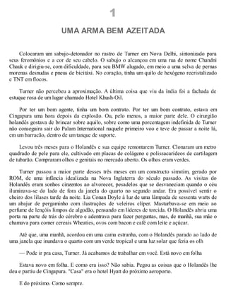 1
UMA ARMA BEM AZEITADA
Colocaram um sabujo-detonador no rastro de Turner em Nova Delhi, sintonizado para
seus feromônios e a cor de seu cabelo. O sabujo o alcançou em uma rua de nome Chandni
Chauk e dirigiu-se, com dificuldade, para seu BMW alugado, em meio a uma selva de pernas
morenas desnudas e pneus de bicitáxi. No coração, tinha um quilo de hexógeno recristalizado
e TNT em flocos.
Turner não percebeu a aproximação. A última coisa que viu da índia foi a fachada de
estuque rosa de um lugar chamado Hotel Khush-Oil.
Por ter um bom agente, tinha um bom contrato. Por ter um bom contrato, estava em
Cingapura uma hora depois da explosão. Ou, pelo menos, a maior parte dele. O cirurgião
holandês gostava de brincar sobre aquilo, sobre como uma porcentagem indefinida de Turner
não conseguira sair do Palam International naquele primeiro voo e teve de passar a noite lá,
em um barracão, dentro de um tanque de suporte.
Levou três meses para o Holandês e sua equipe remontarem Turner. Clonaram um metro
quadrado de pele para ele, cultivado em placas de colágeno e polissacarídeos de cartilagem
de tubarão. Compraram olhos e genitais no mercado aberto. Os olhos eram verdes.
Turner passou a maior parte desses três meses em um constructo simstim, gerado por
ROM, de uma infância idealizada na Nova Inglaterra do século passado. As visitas do
Holandês eram sonhos cinzentos ao alvorecer, pesadelos que se desvaneciam quando o céu
iluminava-se do lado de fora da janela do quarto no segundo andar. Era possível sentir o
cheiro dos lilases tarde da noite. Lia Conan Doyle à luz de uma lâmpada de sessenta watts de
um abajur de pergaminho com ilustrações de veleiros clíper. Masturbava-se em meio ao
perfume de lençóis limpos de algodão, pensando em líderes de torcida. O Holandês abria uma
porta na parte de trás do cérebro e adentrava para fazer perguntas, mas, de manhã, sua mãe o
chamava para comer cereais Wheaties, ovos com bacon e café com leite e açúcar.
Até que, uma manhã, acordou em uma cama estranha, com o Holandês parado ao lado de
uma janela que inundava o quarto com um verde tropical e uma luz solar que feria os olh
— Pode ir pra casa, Turner. Já acabamos de trabalhar em você. Está novo em folha
Estava novo em folha. E como era isso? Não sabia. Pegou as coisas que o Holandês lhe
deu e partiu de Cingapura. "Casa" era o hotel Hyatt do próximo aeroporto.
E do próximo. Como sempre.
 