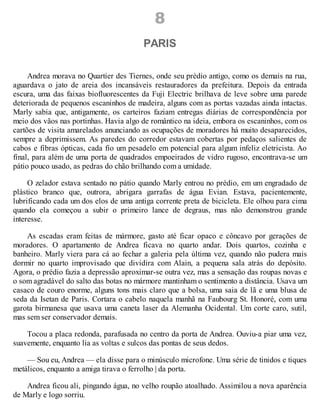 8
PARIS
Andrea morava no Quartier des Tiernes, onde seu prédio antigo, como os demais na rua,
aguardava o jato de areia dos incansáveis restauradores da prefeitura. Depois da entrada
escura, uma das faixas biofluorescentes da Fuji Electric brilhava de leve sobre uma parede
deteriorada de pequenos escaninhos de madeira, alguns com as portas vazadas ainda intactas.
Marly sabia que, antigamente, os carteiros faziam entregas diárias de correspondência por
meio dos vãos nas portinhas. Havia algo de romântico na ideia, embora os escaninhos, com os
cartões de visita amarelados anunciando as ocupações de moradores há muito desaparecidos,
sempre a deprimissem. As paredes do corredor estavam cobertas por pedaços salientes de
cabos e fibras ópticas, cada fio um pesadelo em potencial para algum infeliz eletricista. Ao
final, para além de uma porta de quadrados empoeirados de vidro rugoso, encontrava-se um
pátio pouco usado, as pedras do chão brilhando com a umidade.
O zelador estava sentado no pátio quando Marly entrou no prédio, em um engradado de
plástico branco que, outrora, abrigara garrafas de água Evian. Estava, pacientemente,
lubrificando cada um dos elos de uma antiga corrente preta de bicicleta. Ele olhou para cima
quando ela começou a subir o primeiro lance de degraus, mas não demonstrou grande
interesse.
As escadas eram feitas de mármore, gasto até ficar opaco e côncavo por gerações de
moradores. O apartamento de Andrea ficava no quarto andar. Dois quartos, cozinha e
banheiro. Marly viera para cá ao fechar a galeria pela última vez, quando não pudera mais
dormir no quarto improvisado que dividira com Alain, a pequena sala atrás do depósito.
Agora, o prédio fazia a depressão aproximar-se outra vez, mas a sensação das roupas novas e
o som agradável do salto das botas no mármore mantinham o sentimento a distância. Usava um
casaco de couro enorme, alguns tons mais claro que a bolsa, uma saia de lã e uma blusa de
seda da Isetan de Paris. Cortara o cabelo naquela manhã na Faubourg St. Honoré, com uma
garota birmanesa que usava uma caneta laser da Alemanha Ocidental. Um corte caro, sutil,
mas sem ser conservador demais.
Tocou a placa redonda, parafusada no centro da porta de Andrea. Ouviu-a piar uma vez,
suavemente, enquanto lia as voltas e sulcos das pontas de seus dedos.
— Sou eu, Andrea — ela disse para o minúsculo microfone. Uma série de tinidos e tiques
metálicos, enquanto a amiga tirava o ferrolho | da porta.
Andrea ficou ali, pingando água, no velho roupão atoalhado. Assimilou a nova aparência
de Marly e logo sorriu.
 
