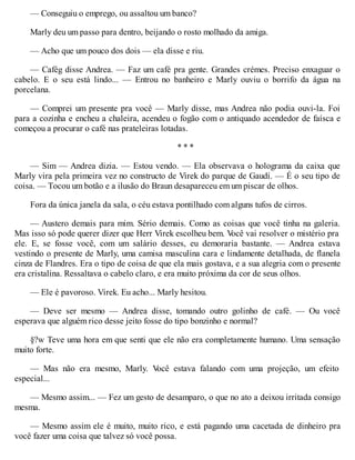 — Conseguiu o emprego, ou assaltou um banco?
Marly deu um passo para dentro, beijando o rosto molhado da amiga.
— Acho que um pouco dos dois — ela disse e riu.
— Cafég disse Andrea. — Faz um café pra gente. Grandes crémes. Preciso enxaguar o
cabelo. E o seu está lindo... — Entrou no banheiro e Marly ouviu o borrifo da água na
porcelana.
— Comprei um presente pra você — Marly disse, mas Andrea não podia ouvi-la. Foi
para a cozinha e encheu a chaleira, acendeu o fogão com o antiquado acendedor de faísca e
começou a procurar o café nas prateleiras lotadas.
* * *
— Sim — Andrea dizia. — Estou vendo. — Ela observava o holograma da caixa que
Marly vira pela primeira vez no constructo de Virek do parque de Gaudí. — É o seu tipo de
coisa. — Tocou um botão e a ilusão do Braun desapareceu em um piscar de olhos.
Fora da única janela da sala, o céu estava pontilhado com alguns tufos de cirros.
— Austero demais para mim. Sério demais. Como as coisas que você tinha na galeria.
Mas isso só pode querer dizer que Herr Virek escolheu bem. V
ocê vai resolver o mistério pra
ele. E, se fosse você, com um salário desses, eu demoraria bastante. — Andrea estava
vestindo o presente de Marly, uma camisa masculina cara e lindamente detalhada, de flanela
cinza de Flandres. Era o tipo de coisa de que ela mais gostava, e a sua alegria com o presente
era cristalina. Ressaltava o cabelo claro, e era muito próxima da cor de seus olhos.
— Ele é pavoroso. Virek. Eu acho... Marly hesitou.
— Deve ser mesmo — Andrea disse, tomando outro golinho de café. — Ou você
esperava que alguém rico desse jeito fosse do tipo bonzinho e normal?
§?w Teve uma hora em que senti que ele não era completamente humano. Uma sensação
muito forte.
— Mas não era mesmo, Marly. V
ocê estava falando com uma projeção, um efeito
especial...
— Mesmo assim... — Fez um gesto de desamparo, o que no ato a deixou irritada consigo
mesma.
— Mesmo assim ele é muito, muito rico, e está pagando uma cacetada de dinheiro pra
você fazer uma coisa que talvez só você possa.
 