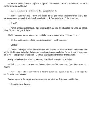 — Andrea sorriu e voltou a ajustar um punho cinza-escuro lindamente dobrado. — V
ocê
não tem muita escolha, né?
— Eu sei. Acho que é por isso que fico desconfortável.
— Bem — Andrea disse -, achei que podia deixar pra contar um pouco mais tarde, mas
tem outra coisa que pode te deixar desconfortável. Se "desconfortável" for a palavra.
— O quê?
— Pensei em não contar nada, mas tenho certeza de que ele chegaria até você, de algum
jeito. Ele deve farejar dinheiro.
Marly colocou a xícara vazia, com cuidado, na mesinha de vime cheia de coisas.
— Ele tem muita sensibilidade para essas coisas — Andrea disse.
— Quando?
— Ontem. Começou, acho, cerca de uma hora depois de você ter tido a entrevista com
Virek. Me ligou no trabalho. Deixou um recado aqui, com o zelador. Se eu tirasse o programa
de filtro — ela apontou o telefone —, aposto que tocaria em menos de meia hora.
Marly se lembrou dos olhos do zelador, do ruído da corrente de bicicleta.
— Falou que quer conversar — Andrea disse. — Só conversar. Quer falar com ele,
Marly?
— Não — disse ela, e sua voz era a de uma menininha, aguda e ridícula. E em seguida:
— Ele deixou um número?
Andrea suspirou, balançou a cabeça devagar, em sinal de desgosto, e então disse:
— Sim, claro que deixou.
 