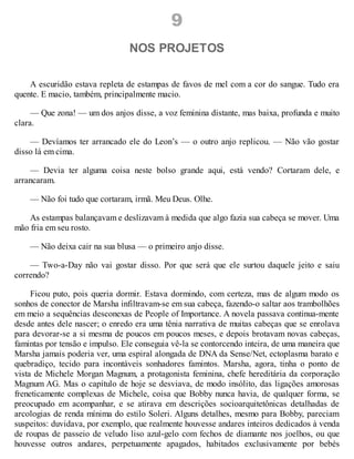 9
NOS PROJETOS
A escuridão estava repleta de estampas de favos de mel com a cor do sangue. Tudo era
quente. E macio, também, principalmente macio.
— Que zona! — um dos anjos disse, a voz feminina distante, mas baixa, profunda e muito
clara.
— Devíamos ter arrancado ele do Leon’s — o outro anjo replicou. — Não vão gostar
disso lá em cima.
— Devia ter alguma coisa neste bolso grande aqui, está vendo? Cortaram dele, e
arrancaram.
— Não foi tudo que cortaram, irmã. Meu Deus. Olhe.
As estampas balançavam e deslizavam à medida que algo fazia sua cabeça se mover. Uma
mão fria em seu rosto.
— Não deixa cair na sua blusa — o primeiro anjo disse.
— Two-a-Day não vai gostar disso. Por que será que ele surtou daquele jeito e saiu
correndo?
Ficou puto, pois queria dormir. Estava dormindo, com certeza, mas de algum modo os
sonhos de conector de Marsha infiltravam-se em sua cabeça, fazendo-o saltar aos trambolhões
em meio a sequências desconexas de People of Importance. A novela passava continua-mente
desde antes dele nascer; o enredo era uma tênia narrativa de muitas cabeças que se enrolava
para devorar-se a si mesma de poucos em poucos meses, e depois brotavam novas cabeças,
famintas por tensão e impulso. Ele conseguia vê-la se contorcendo inteira, de uma maneira que
Marsha jamais poderia ver, uma espiral alongada de DNA da Sense/Net, ectoplasma barato e
quebradiço, tecido para incontáveis sonhadores famintos. Marsha, agora, tinha o ponto de
vista de Michele Morgan Magnum, a protagonista feminina, chefe hereditária da corporação
Magnum AG. Mas o capítulo de hoje se desviava, de modo insólito, das ligações amorosas
freneticamente complexas de Michele, coisa que Bobby nunca havia, de qualquer forma, se
preocupado em acompanhar, e se atirava em descrições socioarquitetônicas detalhadas de
arcologias de renda mínima do estilo Soleri. Alguns detalhes, mesmo para Bobby, pareciam
suspeitos: duvidava, por exemplo, que realmente houvesse andares inteiros dedicados à venda
de roupas de passeio de veludo liso azul-gelo com fechos de diamante nos joelhos, ou que
houvesse outros andares, perpetuamente apagados, habitados exclusivamente por bebés
 