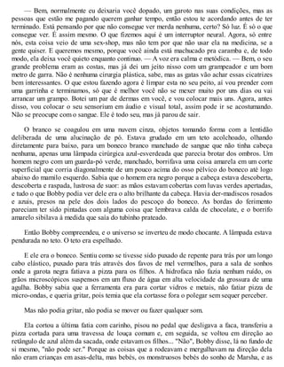 — Bem, normalmente eu deixaria você dopado, um garoto nas suas condições, mas as
pessoas que estão me pagando querem ganhar tempo, então estou te acordando antes de ter
terminado. Está pensando por que não consegue ver merda nenhuma, certo? Só luz. É só o que
consegue ver. É assim mesmo. O que fizemos aqui é um interruptor neural. Agora, só entre
nós, esta coisa veio de uma sex-shop, mas não tem por que não usar ela na medicina, se a
gente quiser. E queremos mesmo, porque você ainda está machucado pra caramba e, de todo
modo, ela deixa você quieto enquanto continuo. — A voz era calma e metódica. — Bem, o seu
grande problema eram as costas, mas já dei um jeito nisso com um grampeador e um bom
metro de garra. Não é nenhuma cirurgia plástica, sabe, mas as gatas vão achar essas cicatrizes
bem interessantes. O que estou fazendo agora é limpar esta no seu peito, aí vou prender com
uma garrinha e terminamos, só que é melhor você não se mexer muito por uns dias ou vai
arrancar um grampo. Botei um par de dermas em você, e vou colocar mais uns. Agora, antes
disso, vou colocar o seu sensorium em áudio e visual total, assim pode ir se acostumando.
Não se preocupe com o sangue. Ele é todo seu, mas já parou de sair.
O branco se coagulou em uma nuvem cinza, objetos tomando forma com a lentidão
deliberada de uma alucinação de pó. Estava grudado em um teto acolchoado, olhando
diretamente para baixo, para um boneco branco manchado de sangue que não tinha cabeça
nenhuma, apenas uma lâmpada cirúrgica azul-esverdeada que parecia brotar dos ombros. Um
homem negro com um guarda-pó verde, manchado, borrifava uma coisa amarela em um corte
superficial que corria diagonalmente de um pouco acima do osso pélvico do boneco até logo
abaixo do mamilo esquerdo. Sabia que o homem era negro porque a cabeça estava descoberta,
descoberta e raspada, lustrosa de suor: as mãos estavam cobertas com luvas verdes apertadas,
e tudo o que Bobby podia ver dele era o alto brilhante da cabeça. Havia der-madiscos rosados
e azuis, presos na pele dos dois lados do pescoço do boneco. As bordas do ferimento
pareciam ter sido pintadas com alguma coisa que lembrava calda de chocolate, e o borrifo
amarelo sibilava à medida que saía do tubinho prateado.
Então Bobby compreendeu, e o universo se inverteu de modo chocante. A lâmpada estava
pendurada no teto. O teto era espelhado.
E ele era o boneco. Sentiu como se tivesse sido puxado de repente para trás por um longo
cabo elástico, puxado para trás através dos favos de mel vermelhos, para a sala de sonhos
onde a garota negra fatiava a pizza para os filhos. A hidrofaca não fazia nenhum ruído, os
grãos microscópicos suspensos em um fluxo de água em alta velocidade da grossura de uma
agulha. Bobby sabia que a ferramenta era para cortar vidros e metais, não fatiar pizza de
micro-ondas, e queria gritar, pois temia que ela cortasse fora o polegar sem sequer perceber.
Mas não podia gritar, não podia se mover ou fazer qualquer som.
Ela cortou a última fatia com carinho, pisou no pedal que desligava a faca, transferiu a
pizza cortada para uma travessa de louça comum e, em seguida, se voltou em direção ao
retângulo de azul além da sacada, onde estavam os filhos... "Não", Bobby disse, lá no fundo de
si mesmo, "não pode ser." Porque as coisas que a rodeavam e mergulhavam na direção dela
não eram crianças em asas-delta, mas bebés, os monstruosos bebés do sonho de Marsha, e as
 