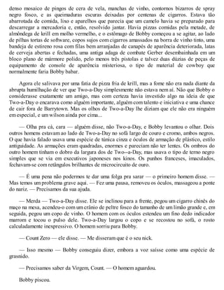 denso mosaico de pingos de cera de vela, manchas de vinho, contornos bizarros de spray
negro fosco, e as queimaduras escuras deixadas por centenas de cigarros. Estava tão
abarrotada de comida, lixo e aparelhos que parecia que um camelo havia se preparado para
descarregar a mercadoria e, então, resolvido jantar. Havia pizzas comidas pela metade, de
almôndega de krill em molho vermelho, e o estômago de Bobby começou a se agitar, ao lado
de pilhas tortas de software, copos sujos com cigarros amassados na borra de vinho tinto, uma
bandeja de estireno rosa com filas bem arranjadas de canapés de aparência deteriorada, latas
de cerveja abertas e fechadas, uma antiga adaga de combate Gerber desembainhada em um
bloco plano de mármore polido, pelo menos três pistolas e talvez duas dúzias de peças de
equipamento de console de aparência misteriosa, o tipo de material de cowboy que
normalmente faria Bobby babar.
Agora ele salivava por uma fatia de pizza fria de krill, mas a fome não era nada diante da
abrupta humilhação de ver que Two-a-Day simplesmente não estava nem aí. Não que Bobby o
considerasse exatamente um amigo, mas com certeza havia investido algo na ideia de que
Two-a-Day o encarava como alguém importante, alguém com talento e iniciativa e uma chance
de cair fora de Barrytown. Mas os olhos de Two-a-Day lhe diziam que ele não era ninguém
em especial, e um wilson ainda por cima...
— Olha pra cá, cara — alguém disse, não Two-a-Day, e Bobby levantou o olhar. Dois
outros homens estavam ao lado de Two-a-Day no sofá largo de couro e cromo, ambos negros.
O que havia falado usava uma espécie de túnica cinza e óculos de armação de plástico, estilo
antiguidade. As armações eram quadradas, enormes e pareciam não ter lentes. Os ombros do
outro homem tinham o dobro da largura dos de Two--a-Day, mas usava o tipo de terno negro
simples que se via em executivos japoneses nos kinos. Os punhos franceses, imaculados,
fechavam-se com retângulos brilhantes de microcircuito de ouro.
— É uma pena não podermos te dar uma folga pra sarar — o primeiro homem disse. —
Mas temos um problema grave aqui. — Fez uma pausa, removeu os óculos, massageou a ponte
do nariz. — Precisamos da sua ajuda.
— Merda — Two-a-Day disse. Ele se inclinou para a frente, pegou um cigarro chinês do
maço na mesa, acendeu-o com um crânio de peltre fosco do tamanho de um limão grande e, em
seguida, pegou um copo de vinho. O homem com os óculos estendeu um fino dedo indicador
marrom e tocou o pulso dele. Two-a-Day largou o copo e se recostou no sofá, o rosto
calculadamente inexpressivo. O homem sorriu para Bobby.
— Count Zero — ele disse. — Me disseram que é o seu nick.
— Isso mesmo — Bobby conseguiu dizer, embora a voz saísse como uma espécie de
grasnido.
— Precisamos saber da Virgem, Count. — O homem aguardou.
Bobby piscou.
 