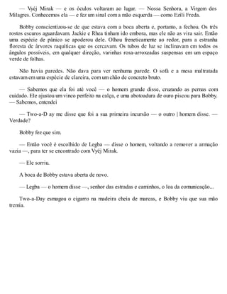 — Vyéj Mirak — e os óculos voltaram ao lugar. — Nossa Senhora, a Virgem dos
Milagres. Conhecemos ela — e fez um sinal com a mão esquerda — como Ezili Freda.
Bobby conscientizou-se de que estava com a boca aberta e, portanto, a fechou. Os três
rostos escuros aguardavam. Jackie e Rhea tinham ido embora, mas ele não as vira sair. Então
uma espécie de pânico se apoderou dele. Olhou freneticamente ao redor, para a estranha
floresta de árvores raquíticas que os cercavam. Os tubos de luz se inclinavam em todos os
ângulos possíveis, em qualquer direção, varinhas rosa-arroxeadas suspensas em um espaço
verde de folhas.
Não havia paredes. Não dava para ver nenhuma parede. O sofá e a mesa maltratada
estavam em uma espécie de clareira, com um chão de concreto bruto.
— Sabemos que ela foi até você — o homem grande disse, cruzando as pernas com
cuidado. Ele ajustou um vinco perfeito na calça, e uma abotoadura de ouro piscou para Bobby.
— Sabemos, entendei
— Two-a-D ay me disse que foi a sua primeira incursão — o outro | homem disse. —
Verdade?
Bobby fez que sim.
— Então você é escolhido de Legba — disse o homem, voltando a remover a armação
vazia —, para ter se encontrado com Vyéj Mirak.
— Ele sorriu.
A boca de Bobby estava aberta de novo.
— Legba — o homem disse —, senhor das estradas e caminhos, o loa da comunicação...
Two-a-Day esmagou o cigarro na madeira cheia de marcas, e Bobby viu que sua mão
tremia.
 