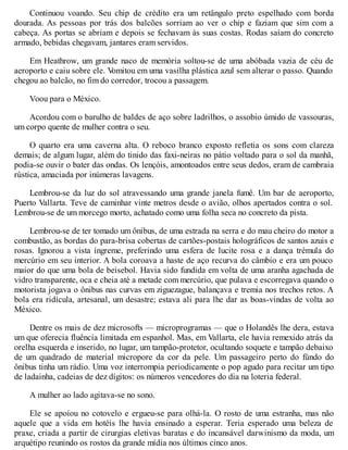 Continuou voando. Seu chip de crédito era um retângulo preto espelhado com borda
dourada. As pessoas por trás dos balcões sorriam ao ver o chip e faziam que sim com a
cabeça. As portas se abriam e depois se fechavam às suas costas. Rodas saíam do concreto
armado, bebidas chegavam, jantares eram servidos.
Em Heathrow, um grande naco de memória soltou-se de uma abóbada vazia de céu de
aeroporto e caiu sobre ele. V
omitou em uma vasilha plástica azul sem alterar o passo. Quando
chegou ao balcão, no fim do corredor, trocou a passagem.
Voou para o México.
Acordou com o barulho de baldes de aço sobre ladrilhos, o assobio úmido de vassouras,
um corpo quente de mulher contra o seu.
O quarto era uma caverna alta. O reboco branco exposto refletia os sons com clareza
demais; de algum lugar, além do tinido das faxi-neiras no pátio voltado para o sol da manhã,
podia-se ouvir o bater das ondas. Os lençóis, amontoados entre seus dedos, eram de cambraia
rústica, amaciada por inúmeras lavagens.
Lembrou-se da luz do sol atravessando uma grande janela fumê. Um bar de aeroporto,
Puerto Vallarta. Teve de caminhar vinte metros desde o avião, olhos apertados contra o sol.
Lembrou-se de um morcego morto, achatado como uma folha seca no concreto da pista.
Lembrou-se de ter tomado um ônibus, de uma estrada na serra e do mau cheiro do motor a
combustão, as bordas do para-brisa cobertas de cartões-postais holográficos de santos azuis e
rosas. Ignorou a vista íngreme, preferindo uma esfera de lucite rosa e a dança trémula do
mercúrio em seu interior. A bola coroava a haste de aço recurva do câmbio e era um pouco
maior do que uma bola de beisebol. Havia sido fundida em volta de uma aranha agachada de
vidro transparente, oca e cheia até a metade com mercúrio, que pulava e escorregava quando o
motorista jogava o ônibus nas curvas em ziguezague, balançava e tremia nos trechos retos. A
bola era ridícula, artesanal, um desastre; estava ali para lhe dar as boas-vindas de volta ao
México.
Dentre os mais de dez microsofts — microprogramas — que o Holandês lhe dera, estava
um que oferecia fluência limitada em espanhol. Mas, em Vallarta, ele havia remexido atrás da
orelha esquerda e inserido, no lugar, um tampão-protetor, ocultando soquete e tampão debaixo
de um quadrado de material micropore da cor da pele. Um passageiro perto do fúndo do
ônibus tinha um rádio. Uma voz interrompia periodicamente o pop agudo para recitar um tipo
de ladainha, cadeias de dez dígitos: os números vencedores do dia na loteria federal.
A mulher ao lado agitava-se no sono.
Ele se apoiou no cotovelo e ergueu-se para olhá-la. O rosto de uma estranha, mas não
aquele que a vida em hotéis lhe havia ensinado a esperar. Teria esperado uma beleza de
praxe, criada a partir de cirurgias eletivas baratas e do incansável darwinismo da moda, um
arquétipo reunindo os rostos da grande mídia nos últimos cinco anos.
 