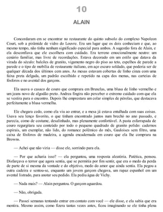 10
ALAIN
Concordaram em se encontrar no restaurante do quinto subsolo do complexo Napoleon
Court, sob a pirâmide de vidro do Louvre. Era um lugar que os dois conheciam e que, ao
mesmo tempo, não tinha nenhum significado especial para ambos. A sugestão fora de Alain, e
ela desconfiava que ele escolhera com cuidado. Era terreno emocionalmente neutro: um
cenário familiar, mas livre de recordações. Estava decorado em um estilo que datava da
virada do século: balcões de granito, vigamento negro do piso ao teto, espelhos de parede a
parede e o tipo de mobília de restaurante italiano, em aço escuro soldado, que poderia ser de
qualquer década dos últimos cem anos. As mesas estavam cobertas de linho cinza com uma
faixa preta delgada, um padrão escolhido e repetido na capa dos menus, nas carteias de
fósforos e no avental dos garçons.
Ela usava o casaco de couro que comprara em Bruxelas, uma blusa de linho vermelho e
um jeans novo de algodão preto. Andrea fingira não perceber o extremo cuidado com que ela
se vestira para o encontro. Depois lhe emprestara um colar simples de pérolas, que destacava
perfeitamente a blusa vermelha.
Ele chegara cedo, como ela viu ao entrar, e a mesa já estava entulhada com suas coisas.
Usava seu lenço favorito, o que tinham encontrado juntos num brechó no ano passado, e
parecia, como de costume, desalinhado, mas plenamente confortável. A pasta esfarrapada de
couro regurgitara seu conteúdo por todo o pequeno quadrado de granito polido: cadernos
espirais, um exemplar, não lido, do romance polêmico do mês, Gauloises sem filtro, uma
caixa de fósforos de madeira, a agenda encadernada em couro que ela lhe comprara na
Browns.
— Achei que não viria — disse ele, sorrindo para ela.
— Por que acharia isso? — ela perguntou, uma resposta aleatória. Patética, pensou.
Disfarçava o terror que agora sentia, que se permitia por fim sentir, que era o medo da perda
de parte de si mesma da vontade e do objetivo, medo do amor que ainda sentia. Ela pegou a
outra cadeira e sentou-se, enquanto um jovem garçom chegava, um rapaz espanhol em um
avental listrado, para anotar seu pedido. Ela pediu água de Vichy.
— Nada mais? — Alain perguntou. O garçom aguardou.
— Não, obrigada.
— Passei semanas tentando entrar em contato com você — ele disse, e ela sabia que era
mentira. Mesmo assim, como fizera tantas vezes antes, ficou imaginando se ele tinha plena
 