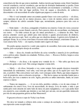consciência do fato de que estava mentindo. Andrea insistia que homens como Alain f mentiam
com tal constância, com tal veemência, que um tipo de distinção fundamental se perdia. Eram
um tipo próprio de artista, Andrea dizia, concentrados em reestruturar a realidade, e a Nova
Jerusalém era de fato um lugar perfeito, livre de saques a descoberto, de senhorios
descontentes e da necessidade de achar alguém que pagasse a conta da noite.
— Não vi você tentando entrar em contato quando Gnass veio com a polícia — ela disse,
com esperança de que ele ao menos piscasse, mas o rosto de menino estava calmo como
sempre, debaixo do cabelo castanho limpo que, normalmente, penteava para trás com os
dedos.
— Sinto muito — ele disse, esmagando o Gauloise no cinzeiro. Como ela viera a associar
o cheiro do tabaco escuro francês com ele, Paris parecia cheia de seu perfume, seu fantasma,
seu rastro. — Eu tinha certeza de que ele nunca perceberia a... a natureza da obra. V
ocê
precisa entender: assim que admiti para mim mesmo o quanto precisávamos de dinheiro,
soube que precisava agir. V
ocê, eu sabia que era idealista demais. A galeria teria fechado de
qualquer forma. Se as coisas com Gnass tivessem saído como planejei, estaríamos lá agora, e
você estaria feliz. Feliz — ele repetiu, tirando outro cigarro do maço.
Ela podia apenas encará-lo e sentir uma espécie de assombro, bem como um enjoo, uma
repulsa, pelo seu próprio desejo de acreditar.
— Sabe — disse ele, tirando um fósforo da caixa vermelha e amarela já tive problemas
com a polícia antes. Quando era estudante. Política, claro. — Riscou o fósforo, largou a caixa
e acendeu o cigarro.
— Política — ela disse, e de repente teve vontade de rir. — Não sabia que havia um
partido pra gente como você. Não consigo imaginar o nome dele.
— Marly — ele disse, baixando a voz, como sempre fazia quando desejava transmitir
intensidade de sentimentos, você sabe, você tem que saber, que eu fiz aquilo por você. Por
nós, se preferir. Mas com certeza você sabe, você consegue sentir, Marly, que nunca magoaria
você de propósito, nem a colocaria em perigo. — Não havia espaço na mesinha lotada para a
bolsa dela, por isso a manteve no colo. Agora, percebia as unhas enterradas, fundo, no couro
espesso e macio.
— Nunca me magoaria... — A voz era dela, perdida e atónita, a voz de uma criança. E
subitamente ela estava livre, livre de necessidade, de desejo, livre do medo, e tudo o que
sentia pelo rosto atraente do outro lado da mesa era pura repugnância, e só o que podia fazer
era encará-lo, esse estranho que dormira a seu lado por um ano, em um quartinho minúsculo
por trás de uma pequenina galeria na Rue Mauconseil.
O garçom colocou o copo de Vichy à sua frente.
Ele deve ter tomado o silêncio dela como o começo da aceitação, o vazio completo de
sua expressão como receptividade.
 