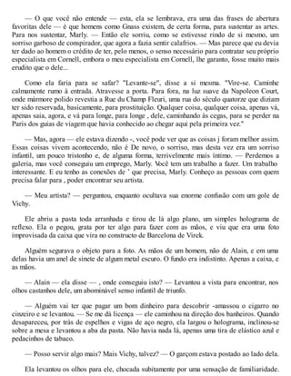 — O que você não entende — esta, ela se lembrava, era uma das frases de abertura
favoritas dele — é que homens como Gnass existem, de certa forma, para sustentar as artes.
Para nos sustentar, Marly. — Então ele sorriu, como se estivesse rindo de si mesmo, um
sorriso garboso de conspirador, que agora a fazia sentir calafrios. — Mas parece que eu devia
ter dado ao homem o crédito de ter, pelo menos, o senso necessário para contratar seu próprio
especialista em Cornell, embora o meu especialista em Cornell, lhe garanto, fosse muito mais
erudito que o dele...
Como ela faria para se safar? "Levante-se", disse a si mesma. "Vire-se. Caminhe
calmamente rumo à entrada. Atravesse a porta. Para fora, na luz suave da Napoleon Court,
onde mármore polido revestia a Rue du Champ Fleuri, uma rua do século quatorze que diziam
ter sido reservada, basicamente, para prostituição. Qualquer coisa, qualquer coisa, apenas vá,
apenas saia, agora, e vá para longe, para longe , dele, caminhando às cegas, para se perder na
Paris dos guias de viagem que havia conhecido ao chegar aqui pela primeira vez."
— Mas, agora — ele estava dizendo -, você pode ver que as coisas j foram melhor assim.
Essas coisas vivem acontecendo, não é De novo, o sorriso, mas desta vez era um sorriso
infantil, um pouco tristonho e, de alguma forma, terrivelmente mais íntimo. — Perdemos a
galeria, mas você conseguiu um emprego, Marly. V
ocê tem um trabalho a fazer. Um trabalho
interessante. E eu tenho as conexões de ’ que precisa, Marly. Conheço as pessoas com quem
precisa falar para , poder encontrar seu artista.
— Meu artista? — perguntou, enquanto ocultava sua enorme confusão com um gole de
Vichy.
Ele abriu a pasta toda arranhada e tirou de lá algo plano, um simples holograma de
reflexo. Ela o pegou, grata por ter algo para fazer com as mãos, e viu que era uma foto
improvisada da caixa que vira no constructo de Barcelona de Virek.
Alguém segurava o objeto para a foto. As mãos de um homem, não de Alain, e em uma
delas havia um anel de sinete de algum metal escuro. O fundo era indistinto. Apenas a caixa, e
as mãos.
— Alain — ela disse — , onde conseguiu isto? — Levantou a vista para encontrar, nos
olhos castanhos dele, um abominável senso infantil de triunfo.
— Alguém vai ter que pagar um bom dinheiro para descobrir -amassou o cigarro no
cinzeiro e se levantou. — Se me dá licença — ele caminhou na direção dos banheiros. Quando
desapareceu, por trás de espelhos e vigas de aço negro, ela largou o holograma, inclinou-se
sobre a mesa e levantou a aba da pasta. Não havia nada lá, apenas uma tira de elástico azul e
pedacinhos de tabaco.
— Posso servir algo mais? Mais Vichy, talvez? — O garçom estava postado ao lado dela.
Ela levantou os olhos para ele, chocada subitamente por uma sensação de familiaridade.
 