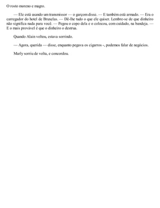 O rosto moreno e magro.
— Ele está usando um transmissor — o garçom disse. — E também está armado. — Era o
carregador do hotel de Bruxelas. — Dê-lhe tudo o que ele quiser. Lembre-se de que dinheiro
não significa nada para você. — Pegou o copo dela e o colocou, com cuidado, na bandeja. —
E o mais provável é que o dinheiro o destrua.
Quando Alain voltou, estava sorrindo.
— Agora, querida — disse, enquanto pegava os cigarros -, podemos falar de negócios.
Marly sorriu de volta, e concordou.
 