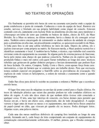 11
NO TEATRO DE OPERAÇÕES
Ele finalmente se permitiu três horas de sono na casamata sem janelas onde a equipe de
ponta estabelecera o posto de comando. Conhecera o resto da equipe do local. Ramirez era
esnobe, nervoso e bitolado em sua própria habilidade como jóquei de console. Estavam
contando com ele, juntamente com Jaylene Slide na plataforma em alto-mar, para monitorar o
ciberespaço em torno do setor que continha os bancos de dados, cheios de ICE, da Maas
Biolabs. Se a Maas os notasse, no último momento, havia a chance de ele conseguir avisar
antes. Também estava encarregado de retransmitir os dados médicos da unidade de cirurgia
para a plataforma em alto-mar, um procedimento complexo, se quisessem escondê-lo da Maas.
A linha para fora ia até uma cabine telefónica no meio do nada. Depois da cabine, ele e
jaylene estavam por conta própria na matrix. Se fizessem merda, a Maas poderia rastreá-los e
identificar exatamente o local. E também havia Nathan, o técnico, cujo trabalho real consistia
em tomar conta do equipamento na casamata. Se alguma parte do sistema parasse de funcionar,
havia pelo menos uma chance de que pudesse consertá-la. Nathan era da espécie que havia
produzido Oakey e mais mil outros com quem Turner trabalhara ao longo dos anos: técnicos
rebeldes que gostavam de ganhar dinheiro perigoso e haviam demonstrado que podiam ficar
de boca fechada. Os outros, Compton, Teddy, Costa e Davis, eram apenas força bruta cara:
mercenários, o tipo de homem que se contrata para um trabalho destes. Para que ouvissem,
tomou cuidado especial em perguntar a Sutcliffe sobre as providências de evacuação. Ele
explicou de onde viriam os helicópteros, a ordem de retirada e exatamente como e quando
seriam pagos.
Então lhes disse para deixá-lo sozinho na casamata e ordenou a Webber que o acordasse
em três horas.
O lugar fora uma casa de máquinas ou um tipo de ponto central para a fiação elétrica. Os
tocos de tubulação plástica que saíam das paredes podiam ter sido conduítes elétricos ou
tubos de esgoto. A sala não dava sinais de que nenhum deles tivesse sido conectado a
qualquer coisa. O teto, uma laje inteiriça de concreto, era baixo demais para permitir que
ficasse em pé, e havia um cheiro seco, empoeirado, não de todo desagradável. A equipe
varrera o lugar antes de trazer as mesas e os equipamentos, mas ainda havia flocos amarelos
de papel--jornal no chão, que viravam pó quando ele os tocava. Podia distinguir letras.
Algumas vezes, uma palavra inteira.
Cada uma das mesas metálicas dobráveis de camping fora instalada ao longo de uma
parede, formando um L, cada braço da letra comportando um conjunto de equipamentos de
comunicação extraordinariamente sofisticados. O melhor, pensou, que a Hosaka conseguira
obter.
 