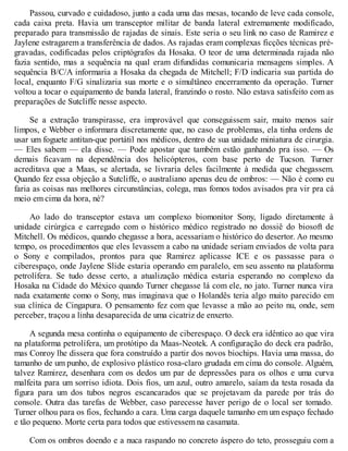 Passou, curvado e cuidadoso, junto a cada uma das mesas, tocando de leve cada console,
cada caixa preta. Havia um transceptor militar de banda lateral extremamente modificado,
preparado para transmissão de rajadas de sinais. Este seria o seu link no caso de Ramirez e
Jaylene estragarem a transferência de dados. As rajadas eram complexas ficções técnicas pré-
gravadas, codificadas pelos criptógrafos da Hosaka. O teor de uma determinada rajada não
fazia sentido, mas a sequência na qual eram difundidas comunicaria mensagens simples. A
sequência B/C/A informaria a Hosaka da chegada de Mitchell; F/D indicaria sua partida do
local, enquanto F/G sinalizaria sua morte e o simultâneo encerramento da operação. Turner
voltou a tocar o equipamento de banda lateral, franzindo o rosto. Não estava satisfeito com as
preparações de Sutcliffe nesse aspecto.
Se a extração transpirasse, era improvável que conseguissem sair, muito menos sair
limpos, e Webber o informara discretamente que, no caso de problemas, ela tinha ordens de
usar um foguete antitan-que portátil nos médicos, dentro de sua unidade miniatura de cirurgia.
— Eles sabem — ela disse. — Pode apostar que também estão ganhando pra isso. — Os
demais ficavam na dependência dos helicópteros, com base perto de Tucson. Turner
acreditava que a Maas, se alertada, se livraria deles facilmente à medida que chegassem.
Quando fez essa objeção a Sutcliffe, o australiano apenas deu de ombros: — Não é como eu
faria as coisas nas melhores circunstâncias, colega, mas fomos todos avisados pra vir pra cá
meio em cima da hora, né?
Ao lado do transceptor estava um complexo biomonitor Sony, ligado diretamente à
unidade cirúrgica e carregado com o histórico médico registrado no dossiê do biosoft de
Mitchell. Os médicos, quando chegasse a hora, acessariam o histórico do desertor. Ao mesmo
tempo, os procedimentos que eles levassem a cabo na unidade seriam enviados de volta para
o Sony e compilados, prontos para que Ramirez aplicasse ICE e os passasse para o
ciberespaço, onde Jaylene Slide estaria operando em paralelo, em seu assento na plataforma
petrolífera. Se tudo desse certo, a atualização médica estaria esperando no complexo da
Hosaka na Cidade do México quando Turner chegasse lá com ele, no jato. Turner nunca vira
nada exatamente como o Sony, mas imaginava que o Holandês teria algo muito parecido em
sua clínica de Cingapura. O pensamento fez com que levasse a mão ao peito nu, onde, sem
perceber, traçou a linha desaparecida de uma cicatriz de enxerto.
A segunda mesa continha o equipamento de ciberespaço. O deck era idêntico ao que vira
na plataforma petrolífera, um protótipo da Maas-Neotek. A configuração do deck era padrão,
mas Conroy lhe dissera que fora construído a partir dos novos biochips. Havia uma massa, do
tamanho de um punho, de explosivo plástico rosa-claro grudada em cima do console. Alguém,
talvez Ramirez, desenhara com os dedos um par de depressões para os olhos e uma curva
malfeita para um sorriso idiota. Dois fios, um azul, outro amarelo, saíam da testa rosada da
figura para um dos tubos negros escancarados que se projetavam da parede por trás do
console. Outra das tarefas de Webber, caso parecesse haver perigo de o local ser tomado.
Turner olhou para os fios, fechando a cara. Uma carga daquele tamanho em um espaço fechado
e tão pequeno. Morte certa para todos que estivessem na casamata.
Com os ombros doendo e a nuca raspando no concreto áspero do teto, prosseguiu com a
 