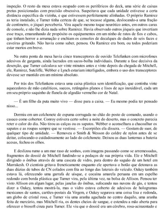 inspeção. O resto da mesa estava ocupado com os periféricos do deck, uma série de caixas
pretas posicionadas com precisão obsessiva. Suspeitava que cada unidade estivesse a certa
distância específica da vizinha, e que estivessem perfeitamente alinhadas. O próprio Ramirez
as teria instalado, e Turner tinha certeza de que, se tocasse alguma, deslocando-a uma fração
de centímetro, o jóquei perceberia. Vira aquele mesmo toque neurótico antes, em outros caras
de console, e não lhe dizia nada sobre Ramirez. Havia observado outros jóqueis que invertiam
esse traço, emaranhando de propósito os equipamentos em um ninho de ratos de fios e cabos,
que tinham horror a arrumação e enchiam os consoles de decalques de dados de seis faces e
caveiras gritando. Não havia como saber, pensou. Ou Ramirez era bom, ou todos poderiam
estar mortos em breve.
Na outra ponta da mesa havia cinco transceptores de ouvido Telefunken com microfones
adesivos de garganta, ainda lacrados em sacos-bolha individuais. Durante a fase decisiva da
deserção, que Turner calculava ser vinte minutos antes e vinte depois da chegada de Mitchell,
ele, Ramirez, Sutcliffe, Webber e Lynch estariam interligados, embora o uso dos transceptores
devesse ser mantido em um mínimo absoluto.
Por trás dos Telefunkens estava uma caixa plástica sem identificação, que continha vinte
aquecedores de mão catalíticos, suecos, retângulos planos e lisos de aço inoxidável, cada um
em seu próprio saquinho de flanela de algodão vermelho cor de Natal.
— É um filho da puta muito vivo — disse para a caixa. — Eu mesmo podia ter pensado
nisso...
Dormiu em um colchonete de espuma corrugada no chão do posto de comando, usando o
casaco como cobertor. Conroy estivera certo sobre a noite do deserto, mas o concreto parecia
reter o calor do dia. Não tirou as calças ou os sapatos. Webber o aconselhara a chacoalhar os
sapatos e as roupas sempre que se vestisse. — Escorpiões ela dissera. — Gostam de suor, de
qualquer tipo de umidade. — Removeu o Smith & Wesson do coldre de nylon antes de se
deitar, colocando-o cuidadosamente ao lado do colchonete. Deixou as duas lanternas a bateria
acesas, fechou os olhos.
E deslizou rumo a um mar raso de sonhos, com imagens passando como se arremessadas,
fragmentos do dossiê de Mitchell fundindo-se a pedaços de sua própria vida. Ele e Mitchell
dirigindo o ônibus através de uma cascata de vidro, para dentro do saguão de um hotel em
Marrakesh. O cientista gritava freneticamente enquanto ele apertava o botão que detonava as
duas dúzias de tubos de CN colados com fita ao longo das laterais do veículo. Oakey também
estava lá, oferecendo uma garrafa de uísque, e cocaína amarela peruana em um espelho
redondo com borda plástica que Turner vira, pela última vez, na bolsa de Allison. Pensou ter
visto Allison em algum lugar, pelas janelas do ônibus, sufocando nas nuvens de gás, e tentou
dizer a Oakey, tentou mostrá-la, mas o vidro estava coberto de adesivos de hologramas
mexicanos de santos, cartões-postais da Virgem, e Oakey segurava uma coisa lisa e redonda,
um globo de cristal rosa, e Turner viu uma aranha agachada no centro daquilo, uma aranha
feita de mercúrio, mas Mitchell ria, os dentes cheios de sangue, e estendeu a mão aberta para
oferecer o biosoft cinza para Turner. Ele viu que o dossiê era um cérebro, rosa-acinzentado e
 