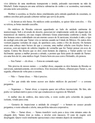 vivo debaixo de uma membrana transparente e úmida, pulsando suavemente na mão de
Mitchell. Então tropeçou em uma saliência submarina do sonho e se acomodou, suavemente,
em uma noite sem estrelas.
Webber o acordou, as feições duras emolduradas pela entrada quadrada da casamata, os
ombros envoltos pelo pesado cobertor militar que servia de porta.
— Já deram as três horas. Os médicos estão acordados, se quiser falar com eles. — Ela
se retirou, as botas moendo cascalho.
Os médicos da Hosaka estavam aguardando ao lado da unidade autónoma de
neurocirurgia. Sob a alvorada do deserto, pareciam ter simplesmente saído de algum tipo de
transmissor de matéria, em suas roupas informais Ginza amarrotadas conforme a moda. Um
dos homens estava embrulhado em um enorme casaco de lã mexicano, tricotado à mão, o tipo
de cardigã com cinto que Turner vira os turistas usando na Cidade do México. Os outros dois
vestiam jaquetas isolantes de esqui, de aparência cara, contra o frio do deserto. Os homens
eram uma cabeça mais baixos do que a coreana, uma mulher esbelta com feições fortes e
arcaicas, com um topete de cabelos tingidos de vermelho que fez Turner pensar em aves de
rapina. Conroy lhe dissera que os dois eram homens da empresa, e Turner podia ver isso
facilmente: apenas a mulher possuía a atitude, a postura que fazia parte do mundo de Turner:
era uma fora da lei, uma médica ilegal. Estaria bem em casa com o Holandês, ele pensou.
— Sou Turner — ele disse. — Estou no comando aqui.
Não precisa de nossos nomes — a mulher disse, enquanto os dois homens da Hosaka se
curvavam, automaticamente, em reverência. Eles trocaram olhares, olharam para Turner e, em
seguida, olharam de volta para a coreana.
— Não — Turner disse. — Não é preciso.
— Por que ainda não temos acesso aos dados médicos do paciente? — a coreana
perguntou.
— Segurança — Turner disse, a resposta quase um reflexo inconsciente. De fato, não
podia ver nenhum motivo para evitar que estudassem os registros de Mitchell.
A mulher deu de ombros, deu meia-volta, o rosto oculto pelo colarinho da jaqueta
isolante, virado para cima.
— Gostaria de inspecionar a unidade de cirurgia? — o homem no casaco pesado
perguntou, o rosto educado e alerta, uma perfeita máscara corporativa.
— Não — Turner disse. — Vamos transferir vocês para a área vinte minutos antes da
chegada dele. Vamos tirar as rodas, e nivelar com macacos. O cano de esgoto será
desplugado. Quero vocês totalmente operacionais cinco minutos depois de instalados.
 