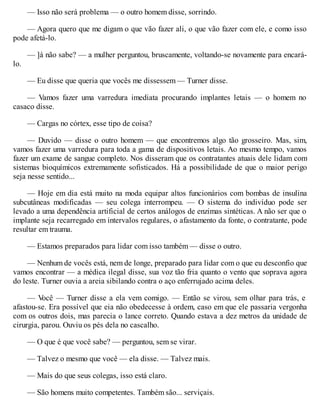 — Isso não será problema — o outro homem disse, sorrindo.
— Agora quero que me digam o que vão fazer ali, o que vão fazer com ele, e como isso
pode afetá-lo.
— ]á não sabe? — a mulher perguntou, bruscamente, voltando-se novamente para encará-
lo.
— Eu disse que queria que vocês me dissessem — Turner disse.
— Vamos fazer uma varredura imediata procurando implantes letais — o homem no
casaco disse.
— Cargas no córtex, esse tipo de coisa?
— Duvido — disse o outro homem — que encontremos algo tão grosseiro. Mas, sim,
vamos fazer uma varredura para toda a gama de dispositivos letais. Ao mesmo tempo, vamos
fazer um exame de sangue completo. Nos disseram que os contratantes atuais dele lidam com
sistemas bioquímicos extremamente sofisticados. Há a possibilidade de que o maior perigo
seja nesse sentido...
— Hoje em dia está muito na moda equipar altos funcionários com bombas de insulina
subcutâneas modificadas — seu colega interrompeu. — O sistema do indivíduo pode ser
levado a uma dependência artificial de certos análogos de enzimas sintéticas. A não ser que o
implante seja recarregado em intervalos regulares, o afastamento da fonte, o contratante, pode
resultar em trauma.
— Estamos preparados para lidar com isso também — disse o outro.
— Nenhum de vocês está, nem de longe, preparado para lidar com o que eu desconfio que
vamos encontrar — a médica ilegal disse, sua voz tão fria quanto o vento que soprava agora
do leste. Turner ouvia a areia sibilando contra o aço enferrujado acima deles.
— V
ocê — Turner disse a ela vem comigo. — Então se virou, sem olhar para trás, e
afastou-se. Era possível que eia não obedecesse à ordem, caso em que ele passaria vergonha
com os outros dois, mas parecia o lance correto. Quando estava a dez metros da unidade de
cirurgia, parou. Ouviu os pés dela no cascalho.
— O que é que você sabe? — perguntou, sem se virar.
— Talvez o mesmo que você — ela disse. — Talvez mais.
— Mais do que seus colegas, isso está claro.
— São homens muito competentes. Também são... serviçais.
 