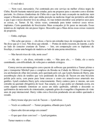 — E você não é.
— Nem você, mercenário. Fui contratada pra este serviço na melhor clínica negra de
Chiba. Recebi bastante material para estudar, para me preparar para o encontro com o distinto
paciente. As clínicas clandestinas de Chiba são o que há de mais avançado na medicina: nem
sequer a Hosaka poderia saber que minha posição na medicina ilegal me permitiria adivinhar
o que é que o nosso desertor leva na cabeça. As ruas tentam encontrar seus próprios usos para
as coisas, sr. Turner. Já fui, várias vezes, contratada para tentar remover esses novos
implantes. Certa quantidade de biocircuitos Maas avançados já foi parar no mercado. Essas
tentativas de implante são um passo lógico. Desconfio que a Maas deixa essas coisas vazarem
de propósito.
— Então, explique.
— Não acho que possa — ela disse, e havia um estranho traço de resignação na voz. Eu
lhe disse que já vi isso. Não disse que entendi. — Pontas de dedos tocaram, de repente, a pele
ao lado do conector craniano de Turner. — Isto, em comparação com os implantes de
biochips, é como uma bengala de madeira ao lado de uma perna mioelétrica.
— Mas haverá risco de vida, neste caso?
— Ah, não — ela disse, retirando a mão. — Não para ele... — Então, ele a ouviu
caminhando, com dificuldade, de volta para a unidade cirúrgica.
Conroy enviou um mensageiro com o pacote de software que permitiria a Turner pilotar o
jato e transportar Mitchell para o complexo da Hosaka na Cidade do México. O mensageiro
era um homem de olhar desvairado, pele queimada pelo sol, que Lynch chamou de Harry, uma
assombração cheia de tendões que veio pedalando da direção de Tucson em uma bicicleta
polida pela areia, com pneus para lama carecas e couro cru amarelo-osso amarrado nos
guidões. Lynch conduziu Harry pelo estacionamento. Harry cantava para si mesmo, um som
estranho na quietude obrigatória do local. Sua canção, se é que podia ser chamada assim, era
como alguém tentando sintonizar ao acaso um rádio quebrado, subindo e descendo os
quilómetros da meia-noite do sintonizador, captando gritos do evangelho e fragmentos de vinte
anos de pop internacional. Harry vinha com a bicicleta pendurada em um ombro queimado e
ossudo.
— Harry trouxe algo pra você de Tucson — Lynch disse.
— Vocês se conhecem? — Turner perguntou, olhando para Lynch.
— Quem sabe têm um amigo em comum?
— O que quer dizer com isso? — Lynch perguntou.
Turner manteve o olhar.
 