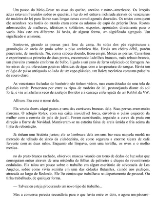 Um pouco do Meio-Oeste no osso do queixo, arcaico e norte--americano. Os lençóis
azuis estavam franzidos sobre os quadris, a luz do sol entrava inclinada através de venezianas
de madeira de lei para listrar suas longas coxas com diagonais douradas. Os rostos com quem
ele acordava nos hotéis do mundo eram como os adornos de capô do próprio Deus. Rostos
adormecidos de mulheres, idênticos e solitários, expostos, apontados diretamente para o
vazio. Mas este era diferente. Já havia, de alguma forma, um significado agregado. Um
significado e um nome.
Sentou-se, girando as pernas para fora da cama. As solas dos pés registraram a
granulação de areia de praia sobre o piso cerâmico frio. Havia um cheiro débil, porém
penetrante, de inseticida. Nu, com a cabeça doendo, ficou em pé. Mexeu as pernas. Caminhou
e experimentou a primeira de duas portas, encontrando ladrilhos brancos, mais reboco branco,
um chuveiro cromado em forma de bulbo, ligado a um cano de ferro salpicado de ferrugem. As
torneiras da pia ofereciam goteiras idênticas de água com a temperatura do sangue. Havia um
relógio de pulso antiquado ao lado de um copo plástico, um Rolex mecânico com uma pulseira
de couro claro.
As venezianas fechadas do banheiro não tinham vidros, mas eram dotadas de uma tela de
plástico verde. Perscrutou por entre as ripas de madeira de lei, pestanejando diante do sol
forte, e viu um chafariz seco de azulejos floridos e a carcaça enferrujada de um Rabbit da VW.
Allison. Era esse o nome dela.
Ela vestiu shorts cáqui gastos e uma das camisetas brancas dele. Suas pernas eram muito
morenas. O relógio Rolex, com sua caixa inoxidável fosca, envolvia o pulso esquerdo da
mulher com a correia de pele de javali. Foram caminhando, seguindo a curva da praia em
direção a Barre de Navidad. Mantiveram-se na estreita faixa de areia úmida e fria acima da
linha de rebentação.
Já tinham uma história juntos; ele se lembrava dela em uma bar-raca naquela manhã no
mercado de telhado de zinco da cidadezinha, de como segurara a enorme xícara de café
fervente com as duas mãos. Enquanto ele limpava, com uma tortilha, os ovos e o molho
mexica-
no do prato branco rachado, observou moscas voando em torno de dedos de luz solar que
conseguiam entrar através de uma mixórdia de folhas de palmeira e chapas de revestimento
onduladas. Ela talou um pouco sobre o trabalho em algum escritório de advocacia de Los
Angeles, sobre como vivia sozinha em uma das cidades flutuantes, caindo aos pedaços,
atracada ao largo de Redondo. Ele lhe contou que trabalhava no departamento de pessoal. Ou
tinha trabalhado, de qualquer forma.
— Talvez eu esteja procurando um novo tipo de trabalho...
Mas a conversa parecia secundária para o que havia entre os dois, e agora um pássaro-
 
